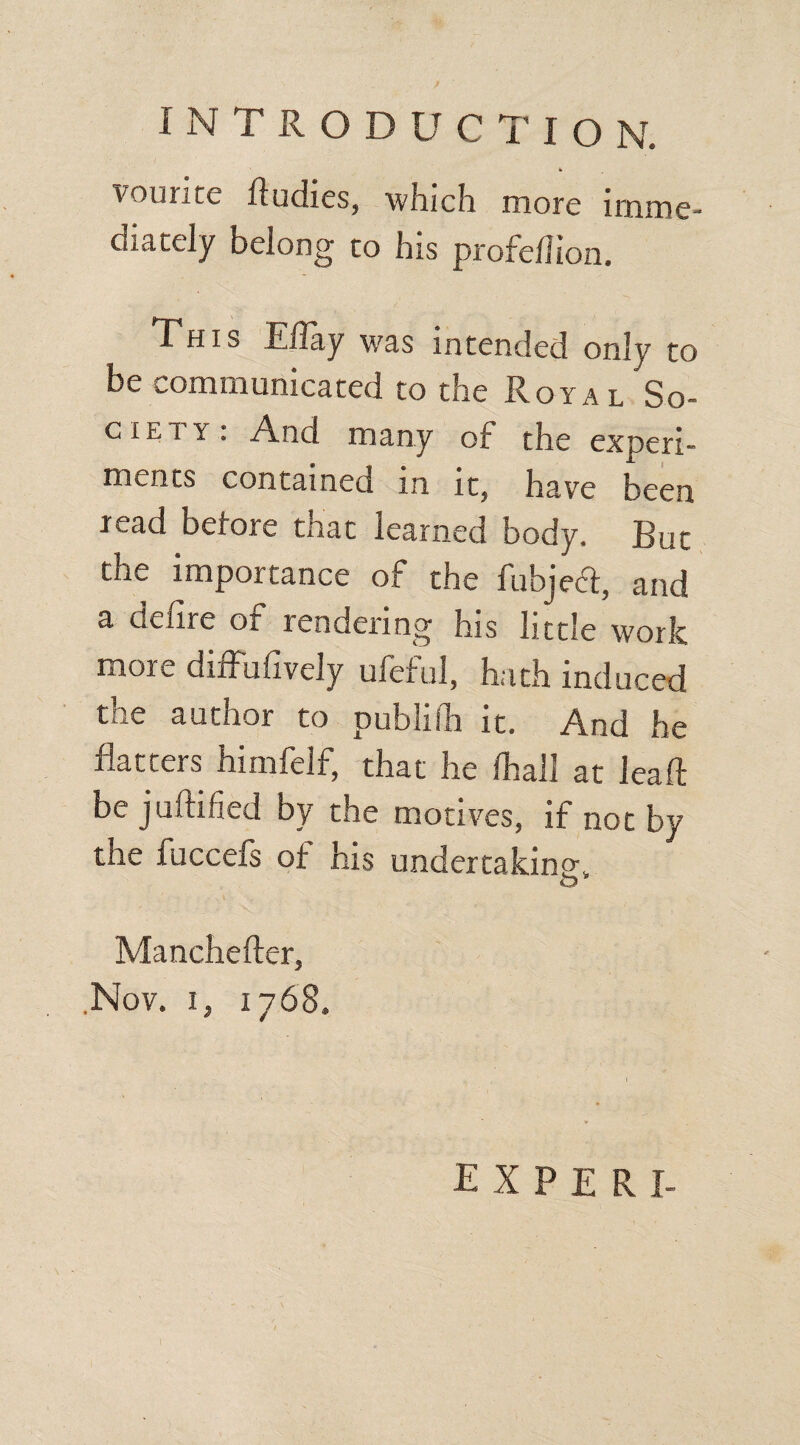 INTRODUCTION. h vounte ftudies, which more imme¬ diately belong to his profellion. This Eflay was intended only to be communicated to the Royal So- c! e t y ; And many of the expert- incuts contained in it? have been read before that learned body. But the importance of the fubjedt, and a delire of rendering his little work more diffusely ufeful, hath induced the author to publilh it. And he flatters himfelf, that he fhall at leaft bejuftified by the motives, if not by the fuccefs of his undertaking O Manchefter, Nov. i, 1768. EXPERI-