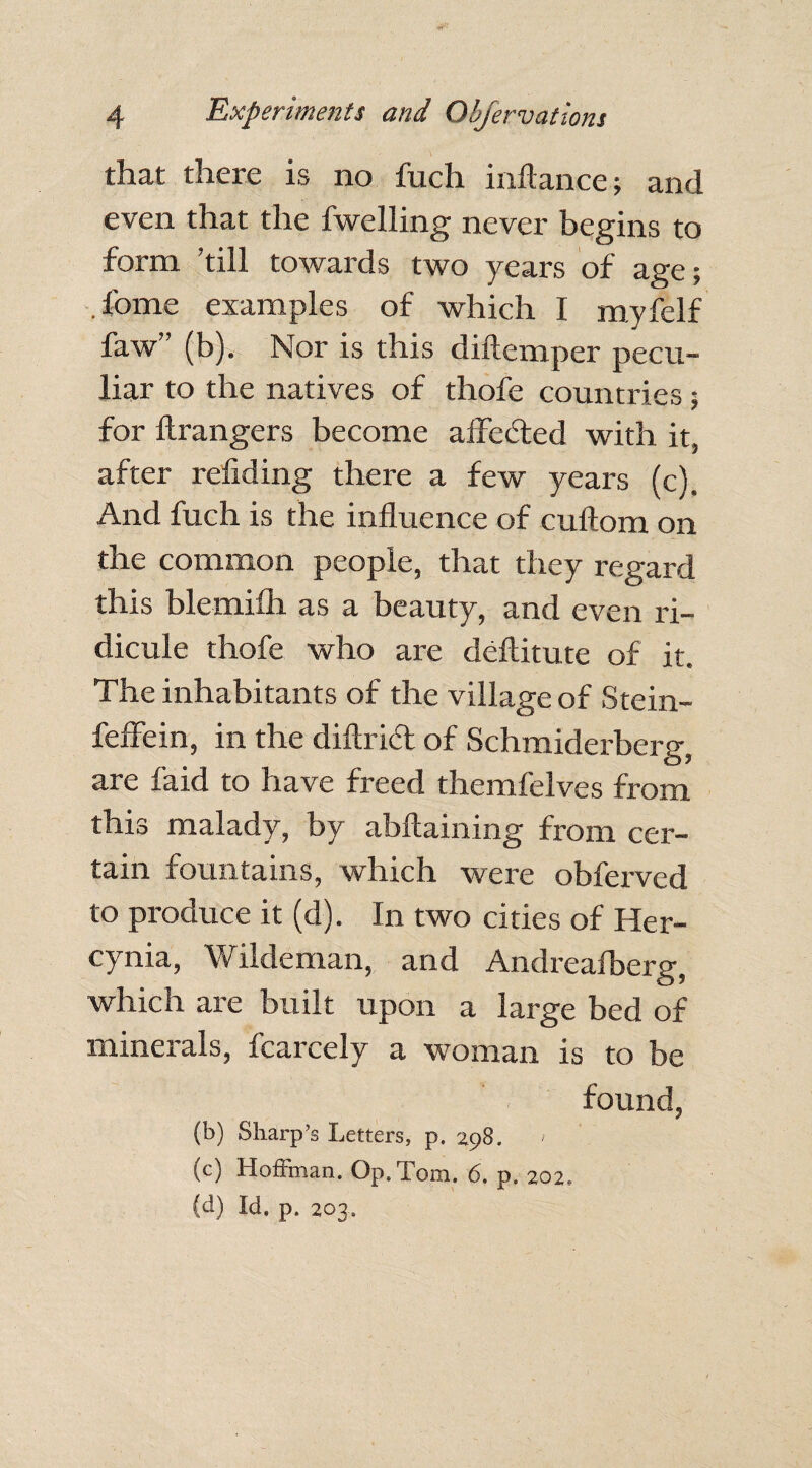 that there is no fuch inftance; and even that the fwelling never begins to form ’till towards two years of age; . fome examples of which I myfelf faw (b). Nor is this diftemper pecu¬ liar to the natives of thofe countries; for Grangers become alfefted with it, after refiding there a few years (c). And fuch is the influence of cuftom on the common people, that they regard this blemifh as a beauty, and even ri¬ dicule thofe who are deftitute of it. The inhabitants of the village of Stein- fefFein, in the diftrid of Schmiderberg, are faid to have freed themfelves from this malady, by abftaining from cer¬ tain fountains, which were obferved to produce it (d). In two cities of Her- cynia, Wildeman, and Andrealberg, which are built upon a large bed of minerals, fcarcely a woman is to be found, (b) Sharp’s Letters, p. 298. (c) Hoffman. Op. Tom. 6. p. 202, (d) Id. p. 203..