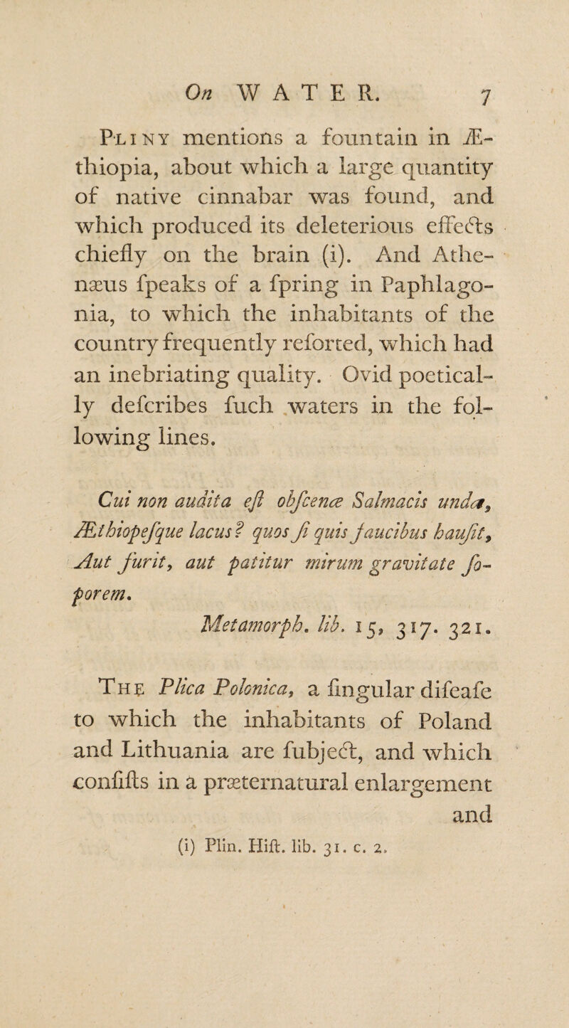 Pliny mentions a fountain in iE- fhiopia, about which a large quantity of native cinnabar was found, and which produced its deleterious effects chiefly on the brain (i). And Athe- nseus fpeaks of a fpring in Paphlago- nia, to which the inhabitants of the country frequently referred, which had an inebriating quality. Ovid poetical¬ ly defcribes fuch waters in the fol¬ lowing lines. Cni non audita eft ohftcence Salmacis unda, JElhiopeftque lacus ? quos ft quis jaucibus hauftt9 Aut furity aut palitur mirum gravitate fto- porem. Metamorph. lib. 15, 317. 321* The Flic a P clonic a, a Angular difeafe to which the inhabitants of Poland and Lithuania are fubjedt, and which conflfts in a preternatural enlargement and (i) Plin. Plift. lib. 31. c. 2>