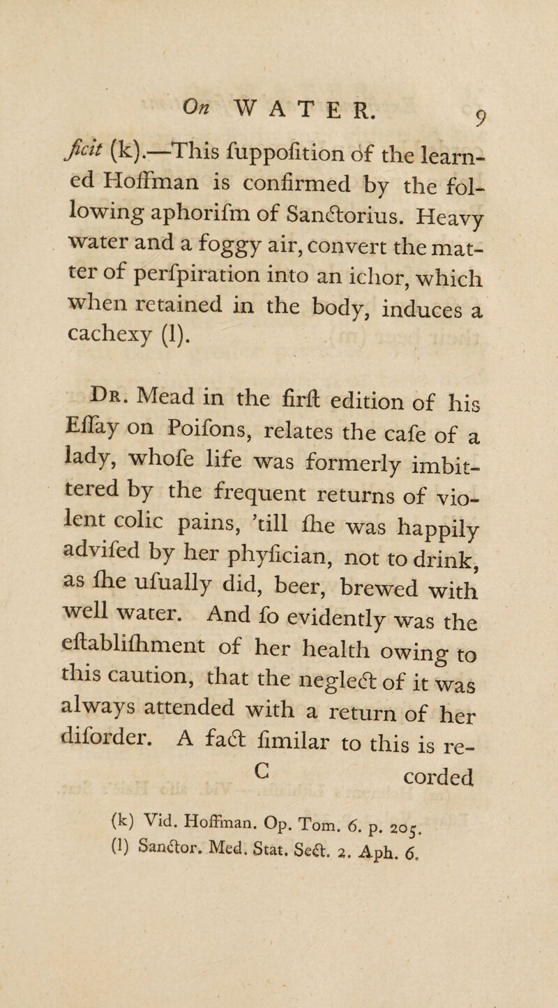 ficit (k).—This fuppofition of the learn¬ ed Hoffman is confirmed by the fol¬ lowing aphorifm of SamStorius. Heavy water and a foggy air, convert the mat¬ ter of perfpiration into an ichor, which when retained in the body, induces a cachexy (1). Hr. Mead in the firft edition of his Effay on Poifons, relates the cafe of a lady, whofe life was formerly imbit- tered by the frequent returns of vio¬ lent colic pains, ’till fhe was happily advifed by her phyfician, not to drink, a» flie ufually did, beer, brewed with well water. And fo evidently was the eftablifhment of her health owing to this caution, that the neglecT of it was always attended with a return of her diforder. A fact, fimilar to this is re- O corded (k) Vid. Hoffman. Op. Tom. 6. p. 205. (l) Sanftor. Med. Stat. Sect. 2. Aph. 6,