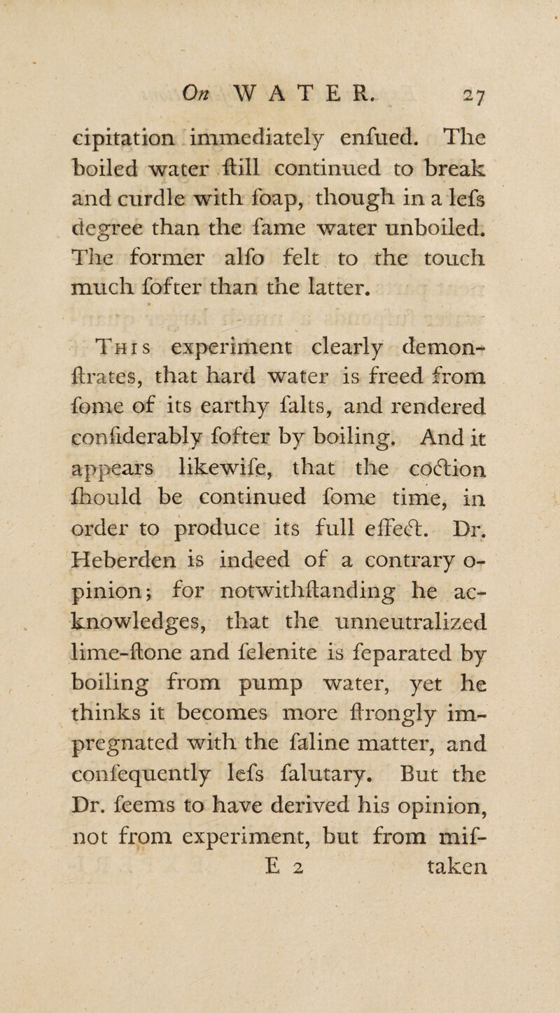 cipitation immediately enfued. The boiled water Still continued to break and curdle with Soap, though in a lefs degree than the fame water unboiled. The former alfo felt to the touch much fofter than the latter. This experiment clearly demon- fixates, that hard water is freed from feme of its earthy falts, and rendered considerably fofter by boiling. And it appears likewife, that the coftion Should be continued fome time, in order to produce its full effecT. Dr. Heberden is indeed of a contrary o- pinion; for notwithstanding he ac¬ knowledges, that the unneutralized lime-ftone and felenite is Separated by boiling from pump water, yet he thinks it becomes more firongly im¬ pregnated with the faline matter, and consequently lefs Salutary. But the Dr. Seems to have derived his opinion, not from experiment, but from mif- E 2 taken