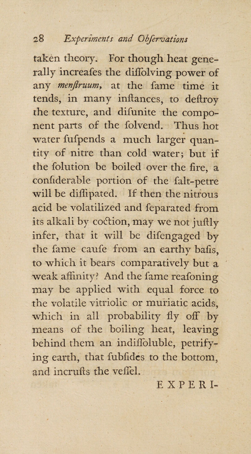 taken theory. For though heat gene¬ rally increafes the difiolving power of any menjlruum, at the fame time it tends, in many inftances, to deftroy the texture, and difunite the compo¬ nent parts of the folvend. Thus hot water fufpends a much larger quan¬ tity of nitre than cold water; but if the folution be boiled over the fire, a confiderable portion of the falt-petre will be diffipated. If then the nitrous acid be volatilized and feparated from its alkali by cocftion, may we not juftly infer, that it will be difengaged by the fame caufe from an earthy bafis, to which it bears comparatively but a weak affinity? And the fame reafoning may be applied with equal force to the volatile vitriolic or muriatic acids, which in all probability fly oflf by means of the boiling heat, leaving behind them an indifloluble, petrify¬ ing earth, that fubfides to the bottom, and incrufts the veftel. E X P E 111-