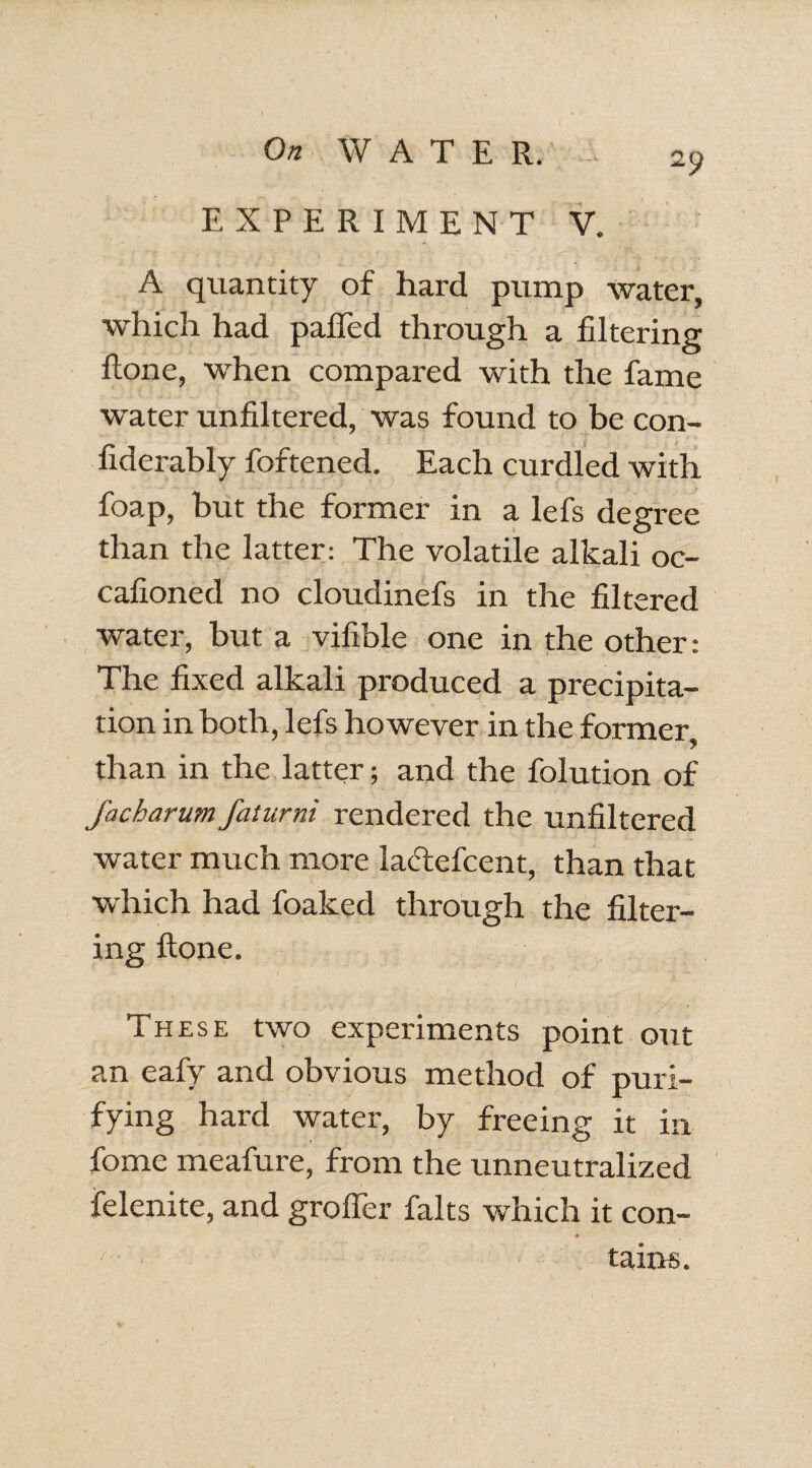 EXPERIMENT V. A quantity of hard pump water, which had paffed through a filtering ftone, when compared with the fame water unfiltered, was found to be con- fiderably foftened. Each curdled with foap, hut the former in a lefs degree than the latter: The volatile alkali oc- cafioned no cloudinefs in the filtered water, but a vifible one in the other: The fixed alkali produced a precipita¬ tion in both, lefs however in the former than in the latter; and the folution of facharum faturni rendered the unfiltered water much more laclcfccnt, than that which had foaked through the filter¬ ing ftone. These two experiments point out an eafy and obvious method of puri¬ fying hard water, by freeing it in fome meafure, from the unneutralized felenite, and groffer falts which it con- # tains.