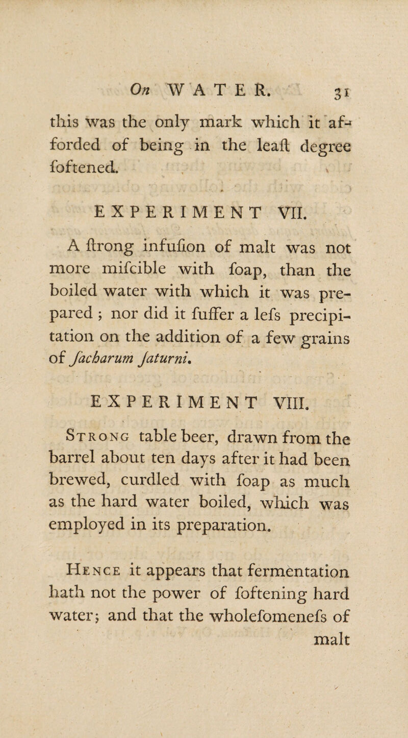 this was the only mark which it’af-* forded of being in the leaft degree foftened. , > 0- EXPERIMENT VII. A ftrong infufion of malt was not more mifcible with foap, than the boiled water with which it was pre¬ pared ; nor did it fuffer a lefs precipi¬ tation on the addition of a few grains of facharum Jaturni. EXPERIMENT VIII. * * \ * Strong table beer, drawn from the barrel about ten days after it had been brewed, curdled with foap as much as the hard water boiled, which was employed in its preparation. Hence it appears that fermentation hath not the power of foftening hard water; and that the wholefomenefs of . ’ t \ malt