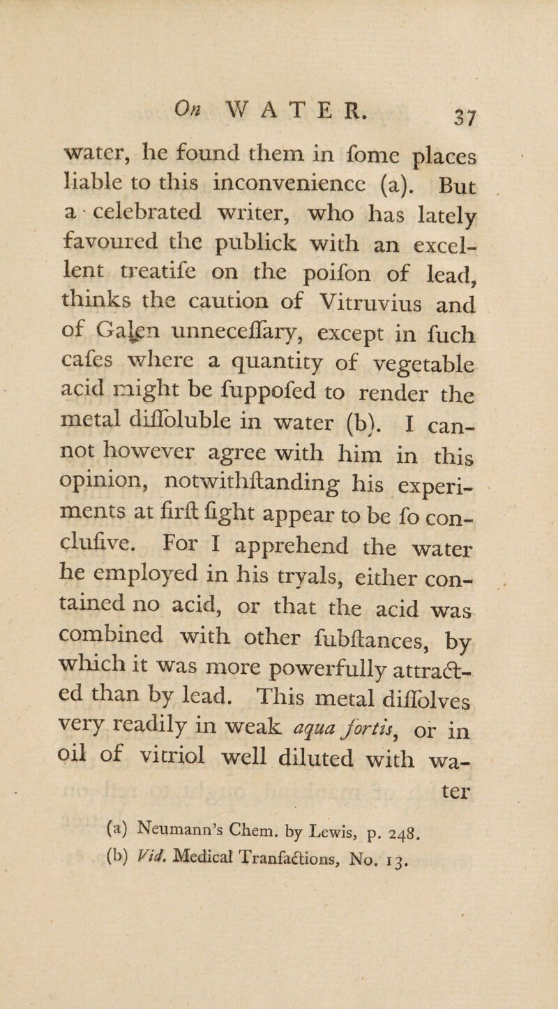 water, he found them in fome places liable to this inconvenience (a). But a • celebrated writer, who has lately favoured the publick with an excel¬ lent treatife on the poifon of lead, thinks the caution of Vitruvius and of Gajgn unneceflary, except in fuch cafes where a quantity of vegetable acid might be fuppofed to render the metal diiToluble in water (b). I can¬ not however agree with him in this opinion, notwithftanding his experi¬ ments at firft fight appear to be fo con- clufive. For I apprehend the water he employed in his tryals, either con¬ tained no acid, or that the acid was combined with other fubfiances, by which it was more powerfully attract¬ ed than by lead. This metal difiTolves very readily in weak aqua fortis, or in oil of vitriol well diluted with wa¬ ter (a) Neumann’s Chem. by Lewis, p. 248. (b) Vid. Medical Tranfa£Uons, No. 13.