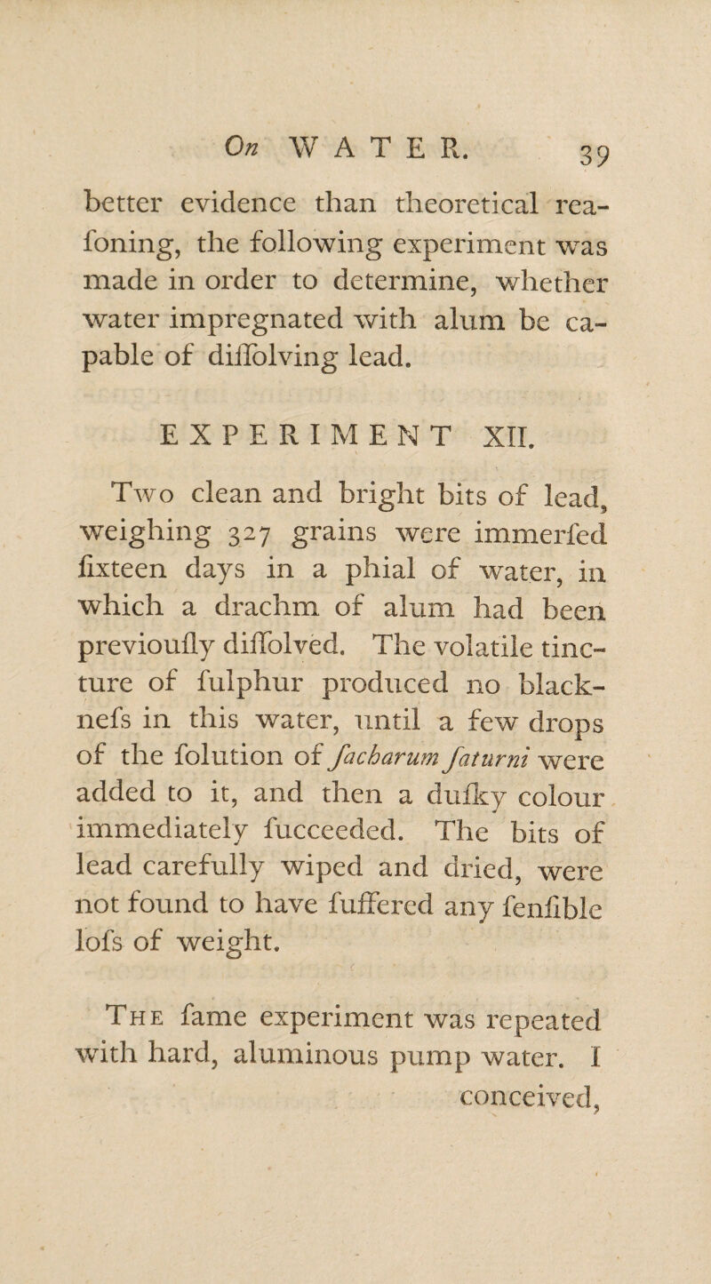 better evidence than theoretical rea- foning, the following experiment was made in order to determine, whether water impregnated with alum be ca¬ pable of diilolving lead. EXPERIMENT XII. Two clean and bright bits of lead, weighing 327 grains were immerfed lixteen days in a phial of water, in which a drachm of alum had been previoufly diffolved. The volatile tinc¬ ture of fulphur produced no black- nefs in this water, until a few drops of the folution of facharutn fotumt were added to it, and then a dufky colour immediately fucceeded. The bits of lead carefully wiped and dried, were not found to have fuffered any fenfible lofs of weight. The fame experiment was repeated with hard, aluminous pump water. I conceived,