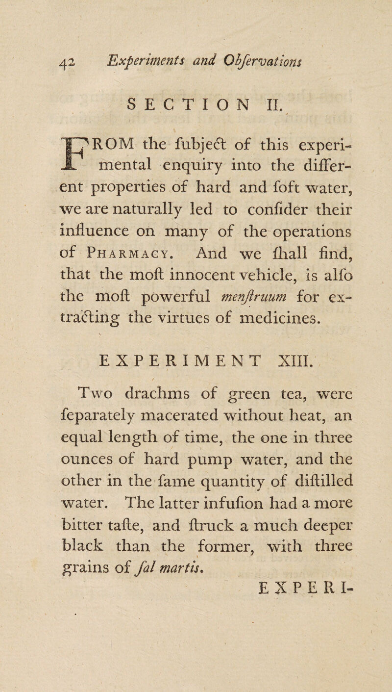 SECTION II. FROM the fubject of this experi¬ mental enquiry into the differ¬ ent properties of hard and foft water, we are naturally led to confider their influence on many of the operations of Pharmacy. And we fliall find, that the moll innocent vehicle. Is alfo the moft powerful menjiruum for ex¬ tracting the virtues of medicines. EXPERIMENT XIII. Two drachms of green tea, were feparately macerated without heat, an equal length of time, the one in three ounces of hard pump water, and the other in the fame quantity of diflilled water. The latter infufion had a more bitter tafte, and flruck a much deeper black than the former, with three grains of fal mart is.