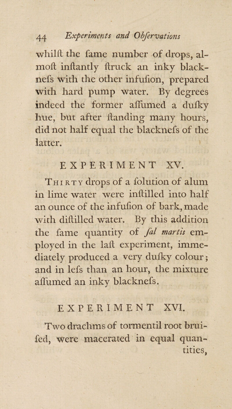 whilft the fame number of drops, al- moft inftantly {truck an inky black- nefs with the other infuiion, prepared with hard pump water. By degrees indeed the former affirmed a dufky hue, but after ftanding many hours, did not half equal the blacknefs of the latter. EXPERIMENT XV. j • • V . » ; Thirty drops of a folutionof alum in lime water were inftilled into half an ounce of the infuiion of bark, made with diltilled w’ater. By this addition the fame quantity of fal martis em¬ ployed in the lalt experiment, imme¬ diately produced a very dufky colour; and in lefs than an hour, the mixture affirmed an inky blacknefs. EXPERIMENT XVI. Two drachms of tormentil root brui- fed, were macerated in equal quan¬ tities,