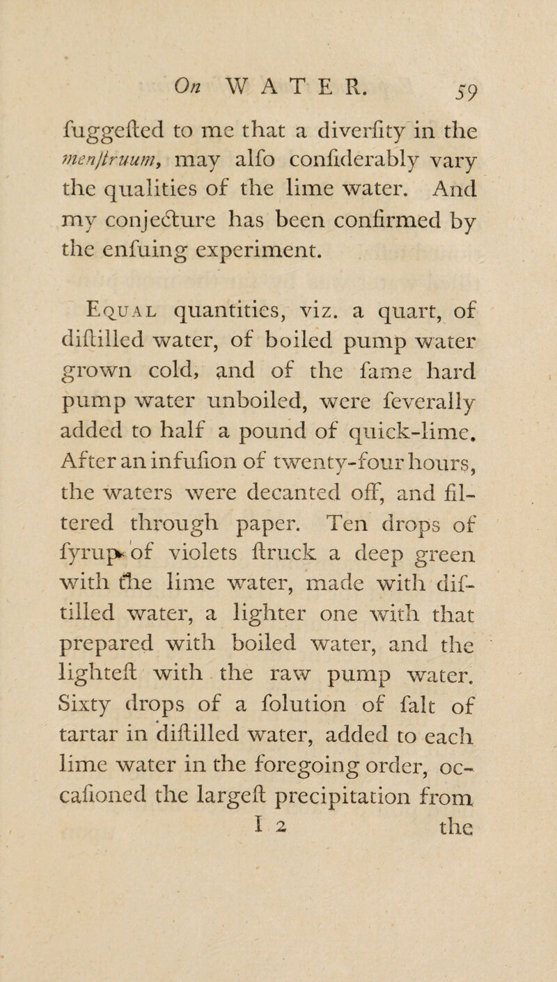 fuggefled to me that a diverfity in the menjtruum, may alfo conixderably vary the qualities of the lime water. And my conjecture has been confirmed by the enfuing experiment. Equal quantities, viz. a quart, of diftilled water, of boiled pump water grown cold, and of the fame hard pump water unboiled, were feveraliy added to half a pound of quick-lime. After an infufion of twenty-four hours, the waters were decanted off, and fil¬ tered through paper. Ten drops of fyrup* of violets ftruck a deep green with tlie lime water, made with dif¬ tilled water, a lighter one with that prepared with boiled water, and the lighted: with the raw pump water. Sixty drops of a folution of fait of tartar in diftilled water, added to each lime water in the foregoing order, oc- caftoned the large ft precipitation from i 2 the