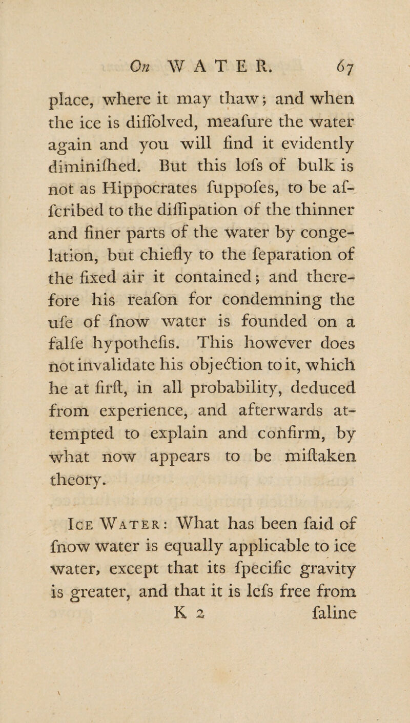 place, where it may thaw; and when the ice is diffolved, meafure the water again and you will find it evidently diminifhed. But this lofs of bulk is not as Hippocrates fuppofes, to be af- fcribed to the diflipation of the thinner and finer parts of the water by conge¬ lation, but chiefly to the feparation of the fixed air it contained; and there¬ fore his reafon for condemning the ufe of fnow water is founded on a falfe hypothefis. This however does not invalidate his objection to it, which he at firft, in all probability, deduced from experience, and afterwards at¬ tempted to explain and confirm, by what now appears to be miftaken theory. Ice Water: What has been faid of fnow water is equally applicable to ice water, except that its fpecific gravity is greater, and that it is lefs free from K 2 faline \