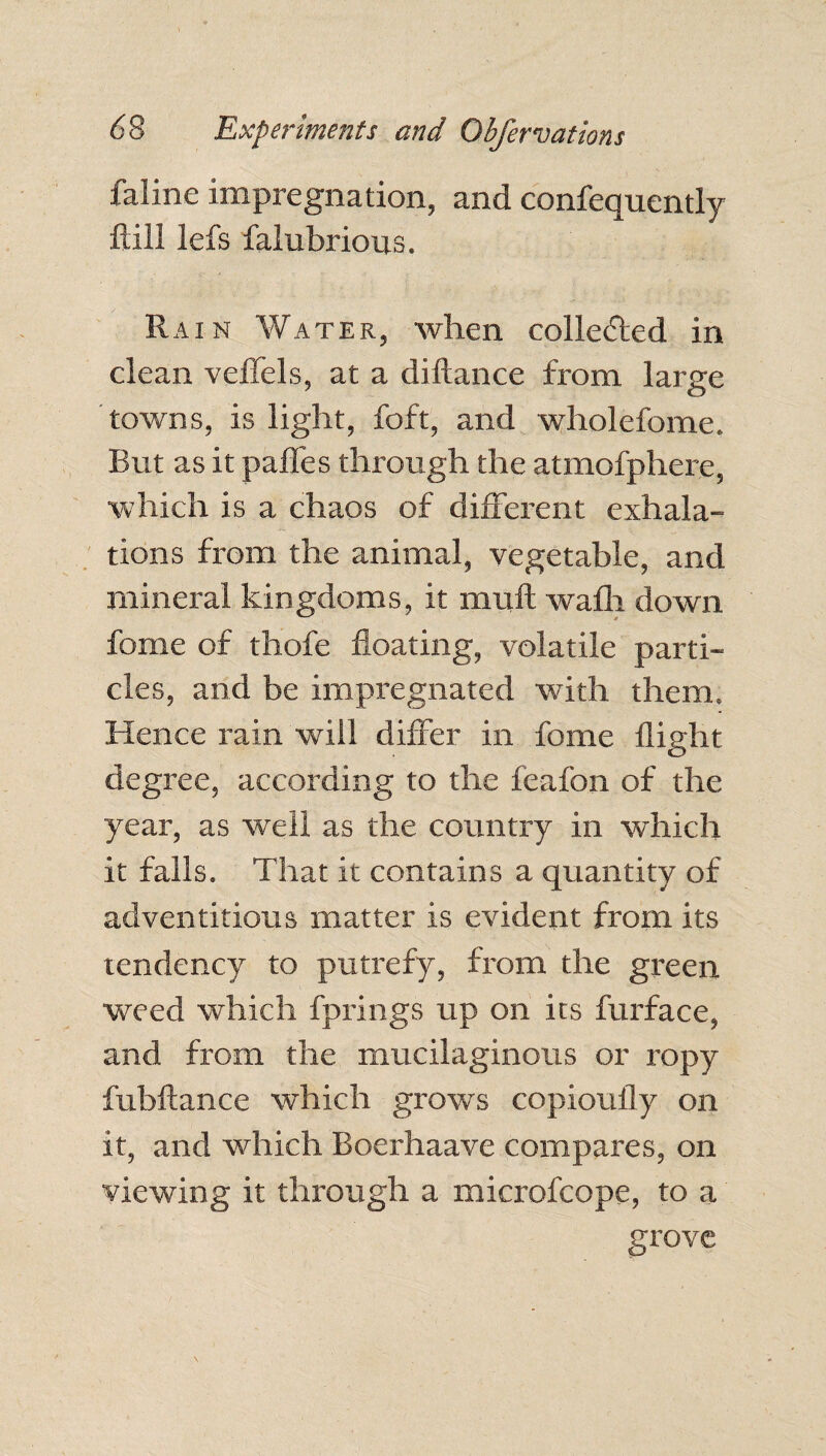 faline impregnation, and confequently ftill lefs falubrious. Rain Water, when collected in clean veffels, at a diftance from large towns, is light, foft, and wholefome. But as it pafles through the atmofphere, which is a chaos of different exhala¬ tions from the animal, vegetable, and mineral kingdoms, it mull wafli down fome of thofe floating, volatile parti¬ cles, and be impregnated with them. Hence rain will differ in fome flight degree, according to the feafon of the year, as well as the country in which it falls. That it contains a quantity of adventitious matter is evident from its tendency to putrefy, from the green weed which Springs up on its furface, and from the mucilaginous or ropy fubftance which grows copioufly on it, and which Boerhaave compares, on viewing it through a microfcope, to a grove