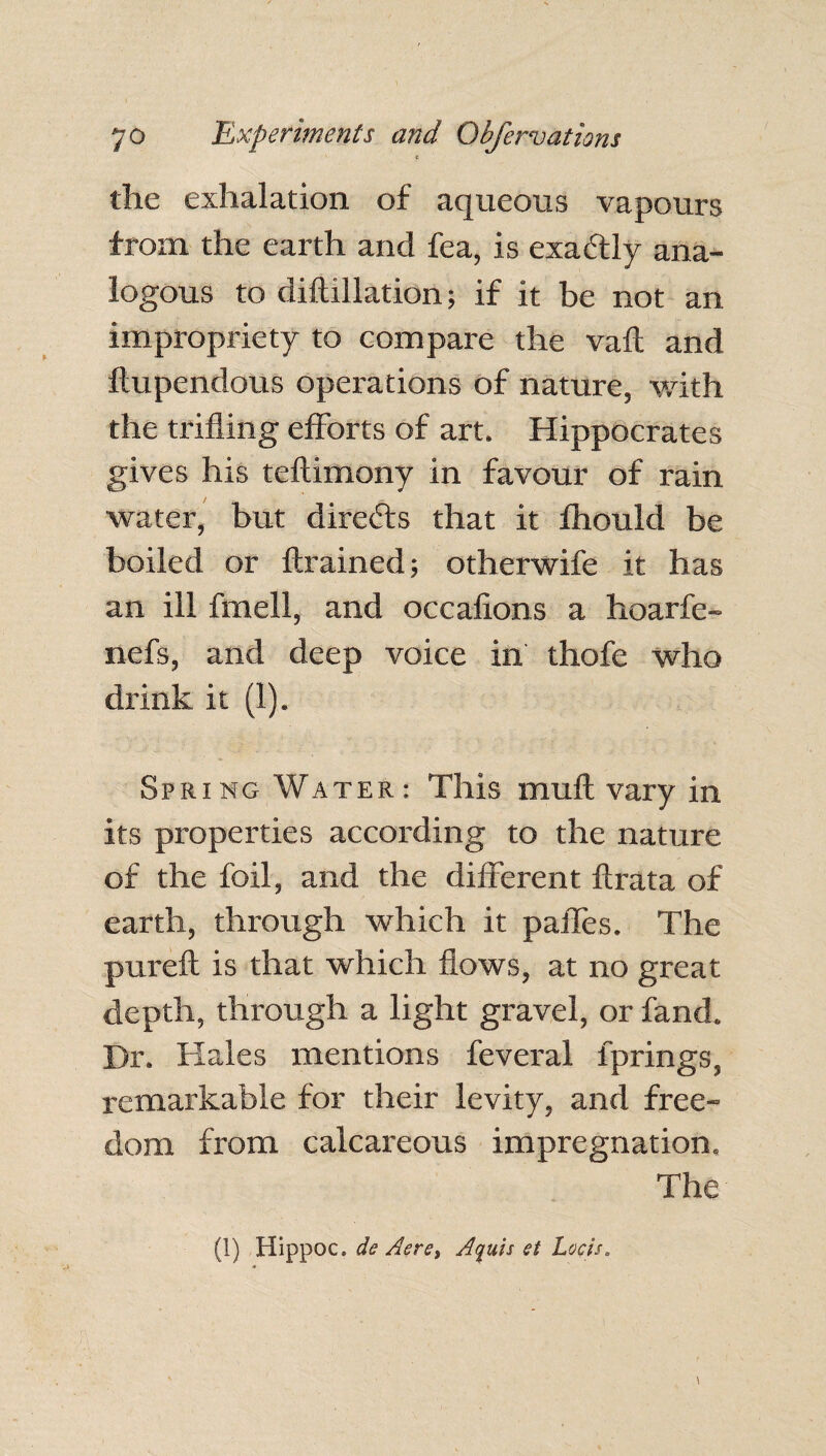 £ the exhalation of aqueous vapours from the earth and fea, is exactly ana¬ logous to diftillation; if it be not an impropriety to compare the vaft and ftupendous operations of nature, with the trifling efforts of art. Hippocrates gives his teflimony in favour of rain water, but directs that it fhould be boiled or {trained; otherwife it has an ill fmell, and occafions a hoarfe- nefs, and deep voice in thofe who drink it (1). Spring Water: This muft vary in its properties according to the nature of the foil, and the different flrata of earth, through which it pafles. The pureft is that which flows, at no great depth, through a light gravel, or fand. Dr. Hales mentions feveral fprings, remarkable for their levity, and free¬ dom from calcareous impregnation. The (1) Hippoc. de Aere, Aquis et Loch.