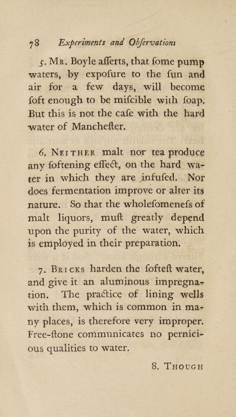 5. Mr. Boyle afferts, that fome pump waters, by expofure to the fun and air for a few days, will become foft enough to be mifcible with foap. But this is not the cafe with the hard water of Manchefter. 6. Neither malt nor tea produce any foftening effect, on the hard wa¬ ter in which they are infufed. Nor does fermentation improve or alter its nature. So that the wholefomenefs of malt liquors, muft greatly depend upon the purity of the water, which is employed in their preparation. 7. Bricks harden the fofteft water, and give it an aluminous impregna¬ tion. The practice of lining wells with them, which is common in ma¬ ny places, is therefore very improper. Free-flone communicates no pernici¬ ous qualities to water. 8. Though