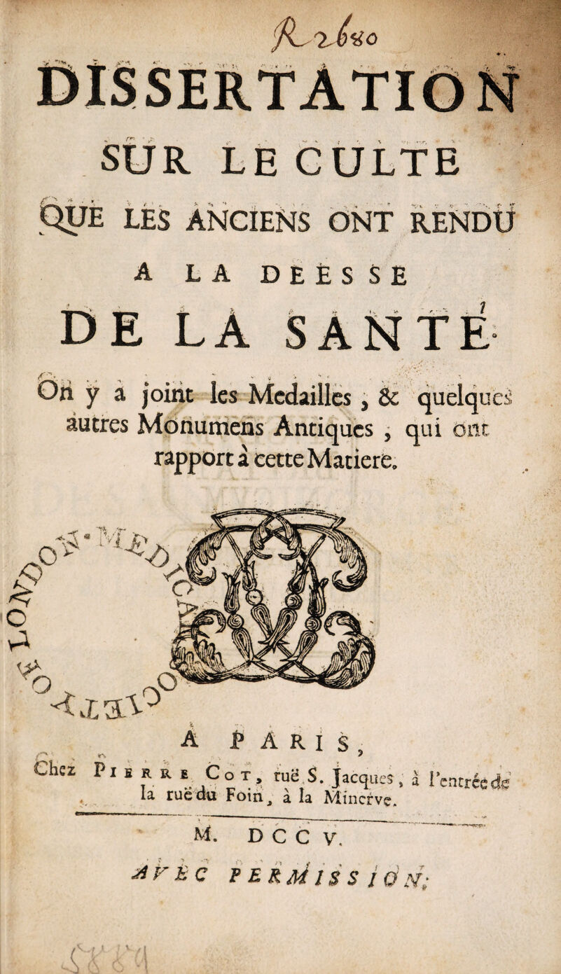 SUR LE CULTE Que les anciens ont rendu A LA DEÈSSE DE LA SANTÉ y a joint les Médaillés, 8c quelques autres Monuniens Antiques , qui ont rapport à cette Matière. Oo A PARIS, Chez P x fi R R iCot, ruë S. Jacques, à l’entrée de . ia. rue au Foin, a la Minerve.