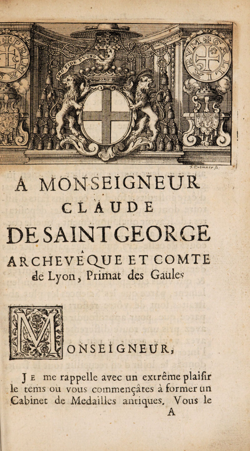 A MONSEIGNEUR CLAUDE DE SAINT GEORGE ARCHEVEQUE ET COMTE de Lyon s Primat des Gaules J £ me rappelle avec un extrême plaifir le tems ou vous commençâtes à former ün Cabinet de Médaillés antiques. Vous le A