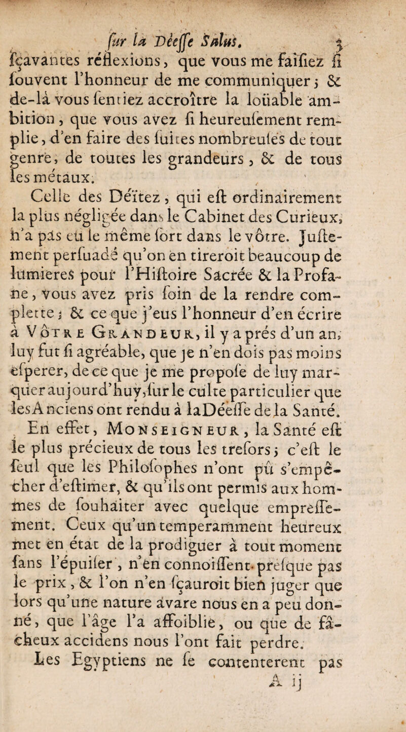 fur U Deeffe Sdus. j jfçavantes réflexions, que vous me faifiez il fouvent l’honneur de me communiquer 5 & de-là vous (entiez accroître la loiiable am¬ bition , que vous avez fi heureulernent rem¬ plie , d en faire des laites nombreules de tout genre, de toutes les grandeurs, & de tous les métaux. Celle des Déïtez, qui eft: ordinairement la plus négligée dans le Cabinet des Curieux» n’a pis eü le même lort dans le vôtre. Jufte- ment perfuadé qu’on en tireroit beaucoup de lumières pouir l’Hiftoire Sacrée & la Profa¬ ne , vous avez pris foin de la rendre corn- plette ; & ce que j’eus l’honneur d’en écrire à Votre GpvANû eur, il y après d’un an» luy fut fi agréable, que je n’en dois pas moins efperer, de ce que je me propoie de luy mar¬ quer aujourd’huydur le culte particulier que les A nciens ont rendu à laDéeflfe de la Santé. En effet, Monseign eur , la Santé efi le plus précieux de tous les trefors > c’elf le feul que les Phiiolophes 11’ont pu s’empê¬ cher d’eftimer, & qu’ilsont permis aux hom¬ mes de fouhâiter avec quelque empreffe- ment. Ceux qu’un temperamment heureux met en état de la prodiguer à tout moment fans lepuiler , n en connoiflent-prelque pas le prix , & l’on n’en fçauroit bien juger que lors qu’une nature avare nous en a peu don¬ né, que Page l’a affaiblie, ou que de fâ¬ cheux accidens nous l’ont fait perdre. Ees Egyptiens ne fe contentèrent pas