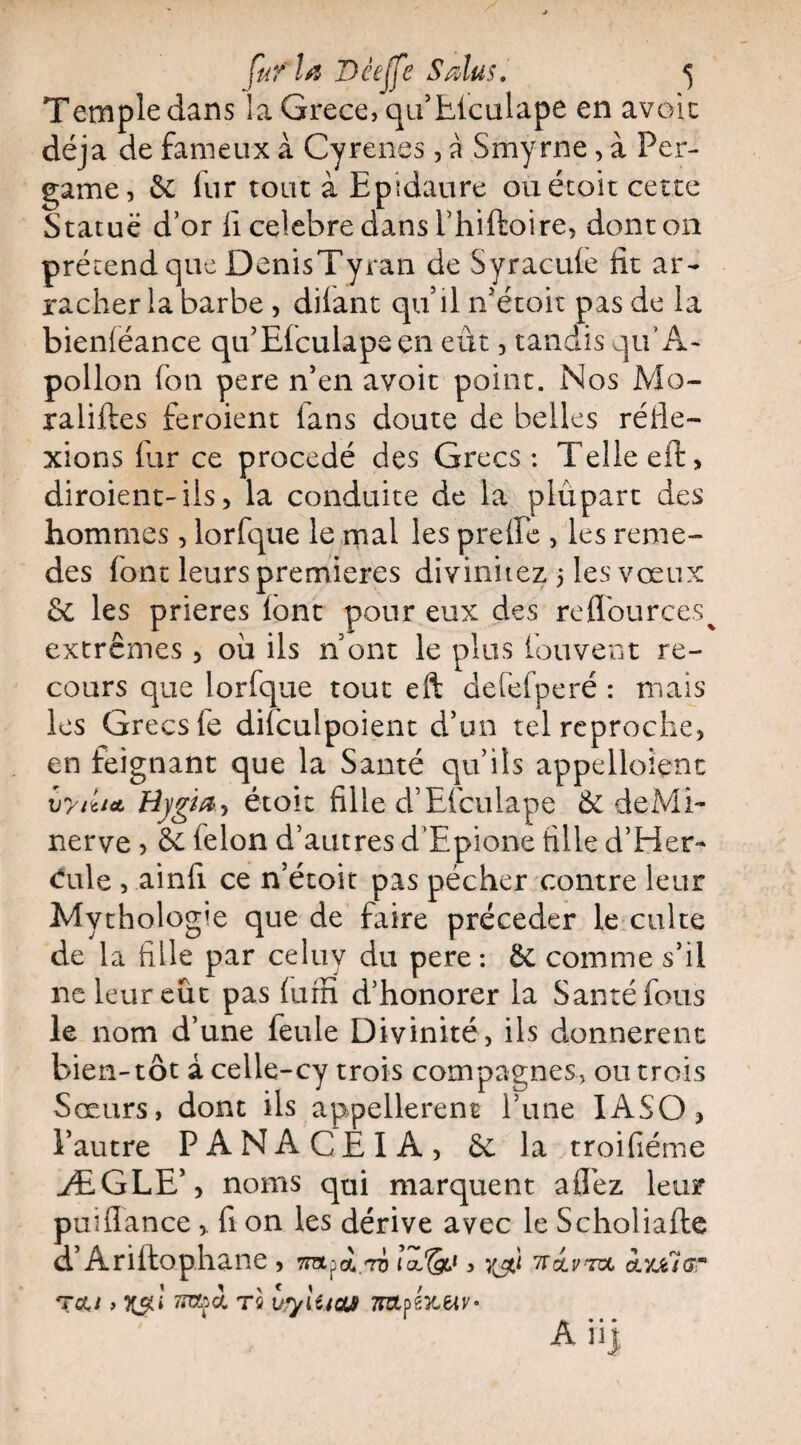 Temple dans la Grece, qu’Elculape en avoit déjà de fameux à Cyrenes, à Smyrne, à Per- game, êc fur tout à Epîdaure ouétoit cette Statué d’or il célébré dans Thiftoire, dont on prétend que DenisTyran de Syracule fit ar¬ racher la barbe , dilant quil 11’étoit pas de la bieniéance qu’Elculapsen eut, tandis qu’A- pollon fon pere n’en avoit point. Nos Mo- ratifies feroient ians doute de belles réfle¬ xions fur ce procédé des Grecs: Telle eft, diroient-ils, la conduite de la piûpart des hommes, lorfque le mal les prefle , les reme- des font leurs premières divinitez 5 les vœux 6c les prières lont pour eux des reflources^ extrêmes , où ils n ont le plus fouvent re¬ cours que lorfque tout eft defefperé : niais les Grecs le difcuipoient d’un tel reproche, en feignant que la Santé qu’ils appelloient xjytutt Hj/gta? étoit fille d’Efculape & deMi- nerve , &c félon d’autres d’Epione fille d’Her- cule , ainft ce n’étoit pas pécher contre leur Mythologie que de faire précéder le culte de la fille par celuy du pere: ôc comme s’il ne leur eût pas fum d’honorer la Santé fous le nom d’une feule Divinité, ils donnèrent bien-tôt àcelle-cy trois compagnes, ou trois Sœurs, dont ils appellerent l’une IASO, l’autre PANACEIA, & la troifiéme ÆGLE’, noms qui marquent allez leur puiflance > fi on les dérive avec le Scholiafte d’Ariftophane , 7Tapot/ri lœ'&i, 'ïïolv'zvl ayjclar T eu , 7xap i ré urylticu TnzU'uuv* * • • * An)