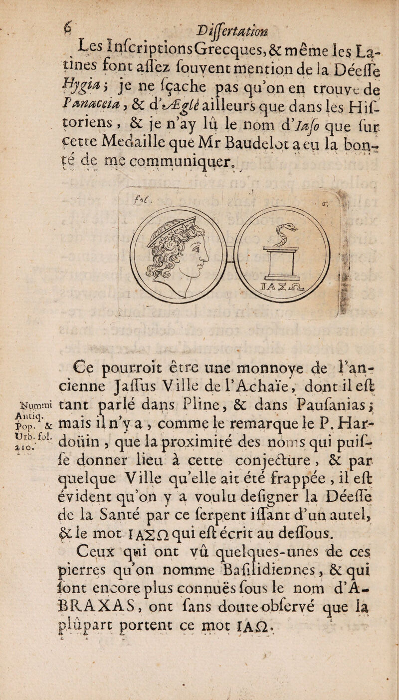 Antiq. Pop. & Urb. fol. % i o 6 Differfytton % Les Infcriptions Grecques, & meme les La¬ tines font allez fouvent mention de la Déefle HygMj je ne fçache pas qu’on en trouve de Fmœcàa, & d'tÆgli ailleurs que dans les Hif- toriens, & je n’ay lu le nom d’iafo que fur cette Médaillé que Mr Baudeloc a eu la bon¬ té de me communiquer. v - ' • - - - ' ■ « • A * . * j Ce pQurroit être une monnoye de Fan- cienne JalTus Ville del’Achaïe, dontileft tant parlé dans Pline, 6c dans Paufaniasj mais il n’y a , comme le remarque le P. Har- doüin , que la proximité des noms qui puif- fe donner lieu à cette conjeélùre , 6c par quelque Ville qu’elle ait été frappée , il efh évident qu’on y a voulu defigner la DéelTe de la Santé par ce ferpent iflant d’un autel, &le mot lASnqui eft écrit au deflous. Ceux qui ont vu quelques-unes de ces pierres qu’on nomme Bafilidiennes, 6c qui font encore plus connuës fous le nom d’A- BRAXAS, ont fans douteobfervé que la plupart portent ce mot IA£2» *• ê *