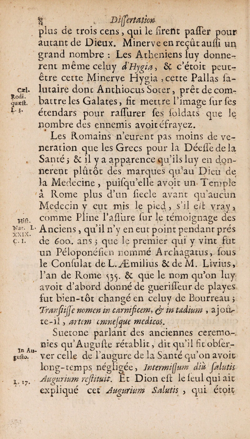 |j t Jjsffertutim plus de trois cens, qui le firent paffer pour autant de Dieux. Minerve en reçut aufli un grand nombre : Les Athéniens luy donnè¬ rent mêmeceluy d'Hygm, & c’étoit peut- être cette Minerve Hygia , cette Palias fa- c*i. lutaire dont Anthiocus Soter 5 prêt de com¬ mît. battre les Galates, fit mettre l’image fur fes 3f** étendars pour raflurer fes foldats que le nombre des ennemis avoitéfrayez. Les Romains n’eurent pas moins de vé¬ nération que les Grecs pour la DéefTedela . Santé 5 & il y a apparence qu’ils luy en don¬ nèrent plutôt des marques qu'au Dieu de la Medecine , puifqu’elle avoit un Temple 'à Rome plus d’un fiecle avant qu’aucun Médecin y eut mis le pied, s’il eifc vray3 comme Pline l'afliire fur le témoignage des XX;XL' Anciens, quil n’y en eut point pendant prés ç.i. de 600.. ans 5 que le premier qui y vint fut un Péloponéfien nommé Archagatus, fous le Confulat de L.Æmilius êe de M. Livius , l’an de Rome ^35. & que le nom qu’on luy avoit d’abord donné de gueriffeur de playes fut bien-tôt changé en celuy de Bourreau 5 Trmjïijfe nomcn in cœrnificem, & ïn tædium , aj oti¬ te-1 1, mU?n cmnejcjUe me du as. Suetone parlant des anciennes ce rem o,-. A nies qu’Augufte rétablit, dit qu’il fit obfer- fufto.ver celle de l’augure de la Santé qu’on avoit long-temps négligée, Intermiflum diù1 Jklutis ltl7' Augunum rcJUtutf. Et Dion eft le feml qui ait expliqué cet Augunum Salutis , qui étoit