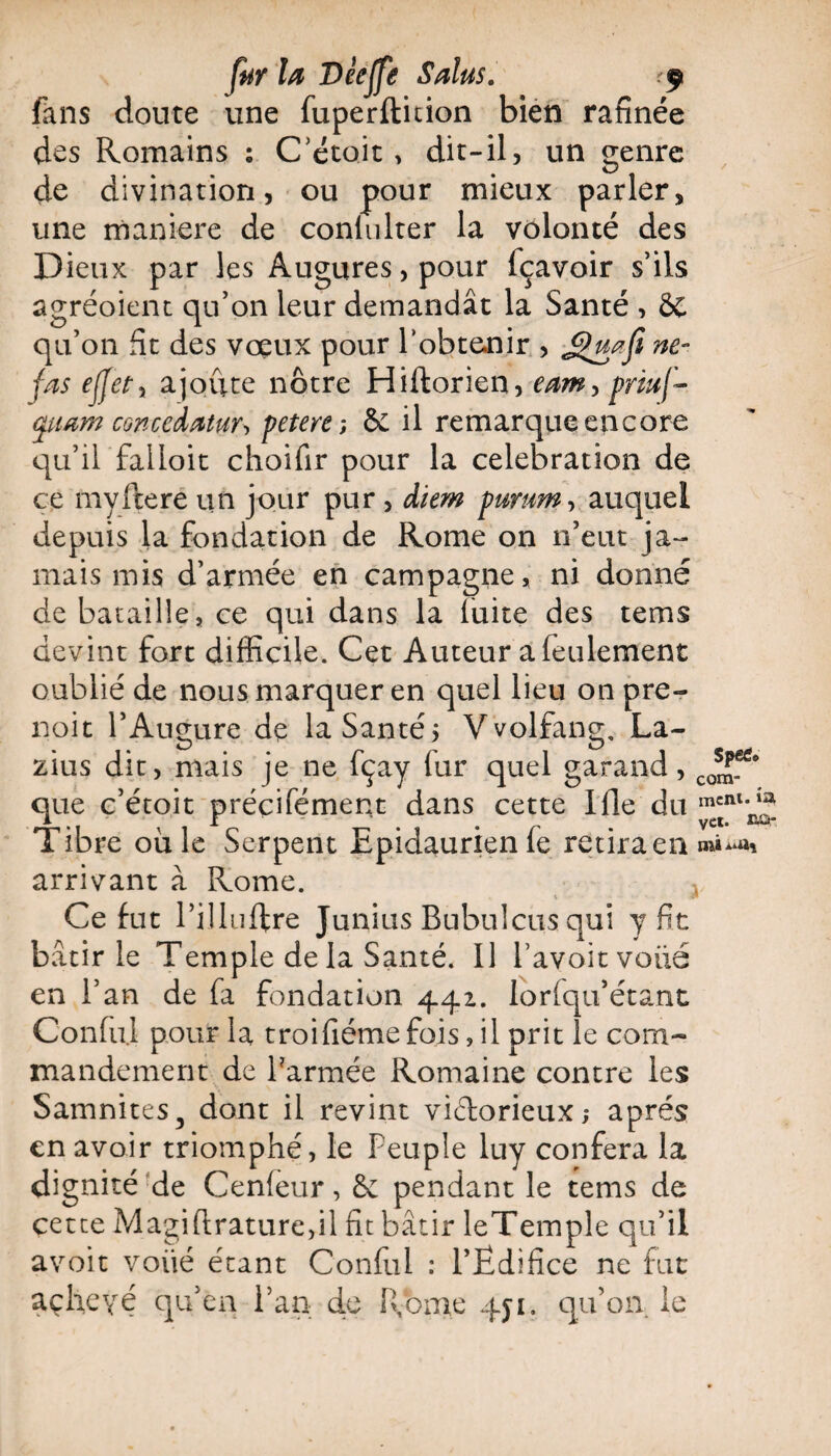 fans cloute une fuperftition bien rafinée des Romains ; C’etoit, dit-il, un genre de divination, ou pour mieux parler, une maniéré de conlulter la volonté des Dieux par les Augures, pour fçavoir s’ils agréoient qu’on leur demandât la Santé , 8C qu’on fît des voeux pour l’obtenir , ne- fas effety ajoute nôtre Hiftorien, eam> priuf- cpuam concedatur-i petere-, &£ il remarque encore qu’il falloit choifir pour la célébration de ce myitéré un jour pur , diem pmm, auquel depuis la fondation de Rome on n’eut ja¬ mais mis d’armée en campagne, ni donné de bataille, ce qui dans la luire des tems devint fort difficile. Cet Auteur a feulement oublié de nous marquer en quel lieu on pre- noit l’Augure dç la Santé* Vvolfang, La- zius dit, mais je ne fçay fur quel garand, que c’étoit préçifément dans cette Ifle du Tibre où le Serpent Epidaurienle retiraenm»^% arrivant à Rome. Ce fut l’illuftre Junius Bubulcus qui y fit bâtir le Temple de la Santé. Il l’avoitvoüé en l’an de fa fondation 441. lorfqu’étant Confiai pour la troifiémefois, il prit le com¬ mandement de Parmée Romaine contre les Samnites, dont il revint victorieux,* après en avoir triomphé, le Peuple luy conféra la dignité de Cenfeur, & pendant le tems de cette Magiflrature,il fît bâtir leTemple qu’il avoit voiié étant Conful : l’Ëdifice ne fut achevé qu’en l’an de Rome 451. qu’on le ment, ta vct. nor.