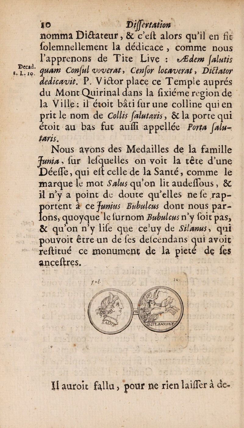 ©ecad. r19’ *0 Biffer tation nomma Didateur, & c’eft alors qu’il en fie folemnellement la dédicace , comme nous l’apprenons de Tire Live : *Æàtm Jdutis quam Conjul vovemt, Cenfor locaverat , Diâatoy dedicavit. P, Vidor place ce Temple auprès du Mont Quirinal dans la fixiéme région de la Ville : il étoit bâti fur une colline qui en prit le nom de Collis fdutms> &la porte qui etoit au bas tut aulii appeilee Porta Jdu taris. Nous ayons des Médaillés de la famille Junia, fur lefquelles on voit la tête d’une Déefle, qui ell celle de la Santé, comme le marque le mot S dus qu’on lit audefTous, 6C il n’y a point de doute qu’elles ne le rap- {>ortent à ce Jumus Bubulctis dont nous par¬ ons, quoyque le furnom Bubulcus n’y foit pas, & qu’on n’y life que ce!uy de Silams> qui pouvoit être un de les delcendans qui avoit reftitué ce monument de la pieté de fe$ anceftres. ' > tf-K «*. — * ÿ *** • V . . % ' * HO -  * ' rx ' ' <, . t? Il auroic fallu, pour ne rien laifler à de-