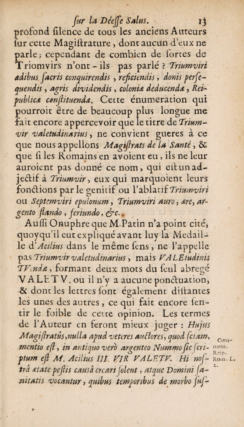 fur la Déejfe 'Sains. i j prôfond filence de tous les anciens Auteurs fur cette Magiltrature , dont aucun d’eux ne parle j cependant de combien de fortes de Triomvirs n’ont-ils pas parlé? Triumviri adibus facris conquirendis, refickndis, doras perfe- quendis, agris dividende, colon'u dcducendœ, Rei- publicét cânfiituenda. Cette énumération qui pourroit être de beaucoup plus longue me fait encore appercevoir que le titre de Trium¬ vir valetudinanus, ne convient gueres à ce que nous appelions Magiflrats de la Santé, & que fi les Romains en avoient eu, ils ne leur auroicnt pas donné ce nom* qui eii un ad¬ jectif à Triumvir , eux qui marquoient leurs fondions par le génitif ou l’ablatif Triumviri ou Septemviri epulomm, Triumviri auro, ar- gento fiando, ferimdo, , Auffi Onuphre que M.Patin n’a point cité, quoyqu’il eut expliqué avant luy la Médail¬ lé d'Acilius dans le même fens , ne l’appelle pas Triumvirvaletudinarius > mais FALEtudinis TFinda, formant deux mots du feul abrégé VALhTV.ou il n’y a aucune ponctuation, & dont les lettres font également disantes les unes des autres, ce qui fait encore len- tir le foible de cette opinion. Les termes de l’Auteur en feront mieux juger : Hujus Magiflratûs, nul la apud veteres au flores, quod fciam, menîio efl, in antiquo vero argenteo Nummofic (cri- ptum efl M. Acilius III Fl R FALETF. Hi 'nof- trd Atate pejlis causa Gy cari foient ? atquc Domini fa- mtatis vocaniur, qmbus temoonbus de morbo fuf- Com- n'iCnc. Rcip. Rom. L,
