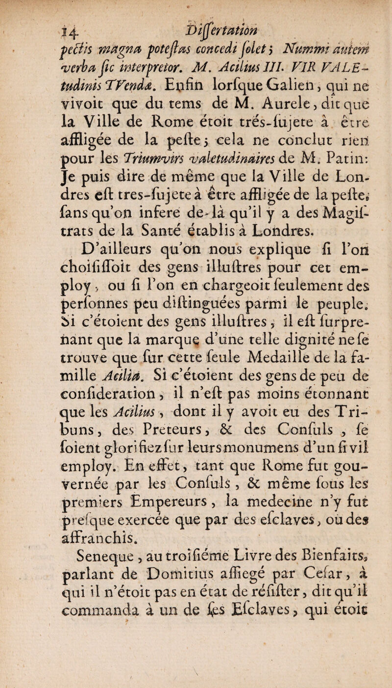 prfüs magna potejlas concedt folet 5 Nummt àuiem verba Jic wterpreior. M. AciUus IJL FIR FALE- tudinis TFendœ. Enfin lorfque Galien, qui ne vivoit que du tems de M. Aurele, dit que la Ville de Rome étoit trës-lujete à être affligée de la pelle 5 cela ne conclut rien pour les Triumvirs valétudinaires de M. Patin: Je puis dire de même que la Ville de Lon¬ dres cil tres-fujeteà être affligée de la pelle» fans qu’on inféré deTà qu’il y a des Magifi trats de la Santé établis à Londres. D’ailleurs qu’on nous explique lî l’on choififlbit des gens illullres pour cet em- ploy > ou fi l’on en chargeoit feulement des perfonnes peu diftinguées parmi le peuple,, Si c’étoient des gens illullres 5 il eft fur pre¬ nant que la marque d’une telle dignité nefe trouve que fur cette feule Médaillé de la fa¬ mille Aeilia. Si c’étoient des gens de peu de confideration , il n’eft pas moins étonnant que les Acilius, dont il y avoit eu des Tri¬ buns , des Prêteurs, êê des Confuls , fe foient glorifiezfur leurs monumens d’un fi vil employ. En effet > tant que Rome fut gou¬ vernée par les Confuls , & même fous les premiers Empereurs , la medecine n’y fut prefque exercée que par des efclaves, ou des affranchis. Seneque 5 au troîfiéme Livre des Bienfaitsa parlant de Domitius alîîegé par Cefar, à qui il n’étoit pas en état de réfilter, dit qu’il commanda à un de fcs Efclaves , qui école