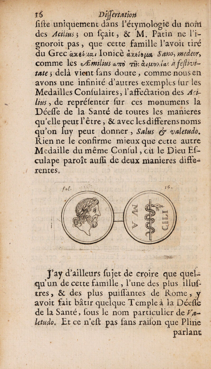 té Dïffertatiori fifte uniquement dans l’étymologie du nom des Aciiïus $ on fçait 5 & M. Patin ne l’i~ gnoroit pas, que cette famille l’avoit tiré du Grec àxt'ouai Ionicè iSano>medeory comme les zÆmilius outto Tîiç&i%uvxUç ÀfejHvt- tate 5 delà vient fans doute, comme nous en avons une infinité d’autres exemples lur les Médaillés Conlulaires, l’affe&ation des Acï- liits, de reprélenter fur ces monumens la Déeffe de la Santé de toutes les maniérés qu’elle peut l’être, & avec lesdifferens noms qu’on fuy peut donner, Salus é* vdetudô. Rien ne le confirme mieux que cette autre Médaillé du même Coniul, cti le Dieu Ef- culape paroît auffi de deux maniérés difFe- rentes. '1 . ■+ y i J5ay d'ailleurs fujet de croire que quel¬ qu’un de cette famille , l’une des plus illus¬ tres , & des plus puilTantes de Rome, y avoit fait bâtir quelque Temple à la Déeffe de la Santé, fous le nom particulier de letudo. Et ce n’eft pas fans railon que Pline parlant i