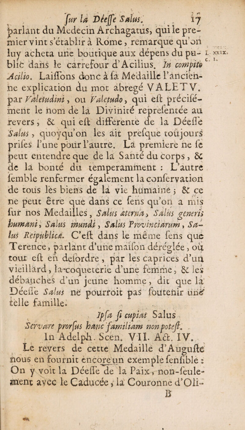pariant du Médecin Àrchagatus, qui le pre¬ mier vint s établir à Rome, remarque quon luy acheta une boutique aux dépens du pu- 1 bli^r dans le carrefour d’Acilius. In compito Acilïo. LaiiTons donc à fa Médaillé i’ancira- he explication du mot abrégé VALET V. par Valetudwi, ou Valetuào-, qui eft précifë- ment le nom de la Divinité reprelentée au revers, & qui eft differente de la Déeffe Salas, quoyquon les ait prefque toujours prifes Tune pour l’autre. La première ne fe peut entendre que de la Santé du corps , &: de la bonté du temperamment : L’autre lemble renfermer également laconfervation de tous lès biens de la vie humaine 5 & ce ne peut être que dans ce fens qu’on a mis fur nos Médaillés, Salas œterrn> Salas genens humant , Salas mundi , Salas Provin ci arum, Sa- lus Rcipublicœ. C’eft dans le même fens que Terence, parlant d’une màifon déréglée , où toux eft eh deiordre , par les caprices d’un vieillard, laxoqueterie d’une femme, & les débauches d’un jeune homme, dit que la Déeùe Salas ne pourroit pas foutenir unéf telle famille» , Jpfa fi cupiat Salus > Servàre prorfus hancfamiliam nonpotefl. . r In Adelph. Scen. VIL Ad. IV0 Le revers de cette Médaillé d’Augufté nous en fournit encore un exemple fenftble s On y voit la Déeffe de la Paix, non-feule- Uîienc avec le Caducée > la Couronne d’Oli- B