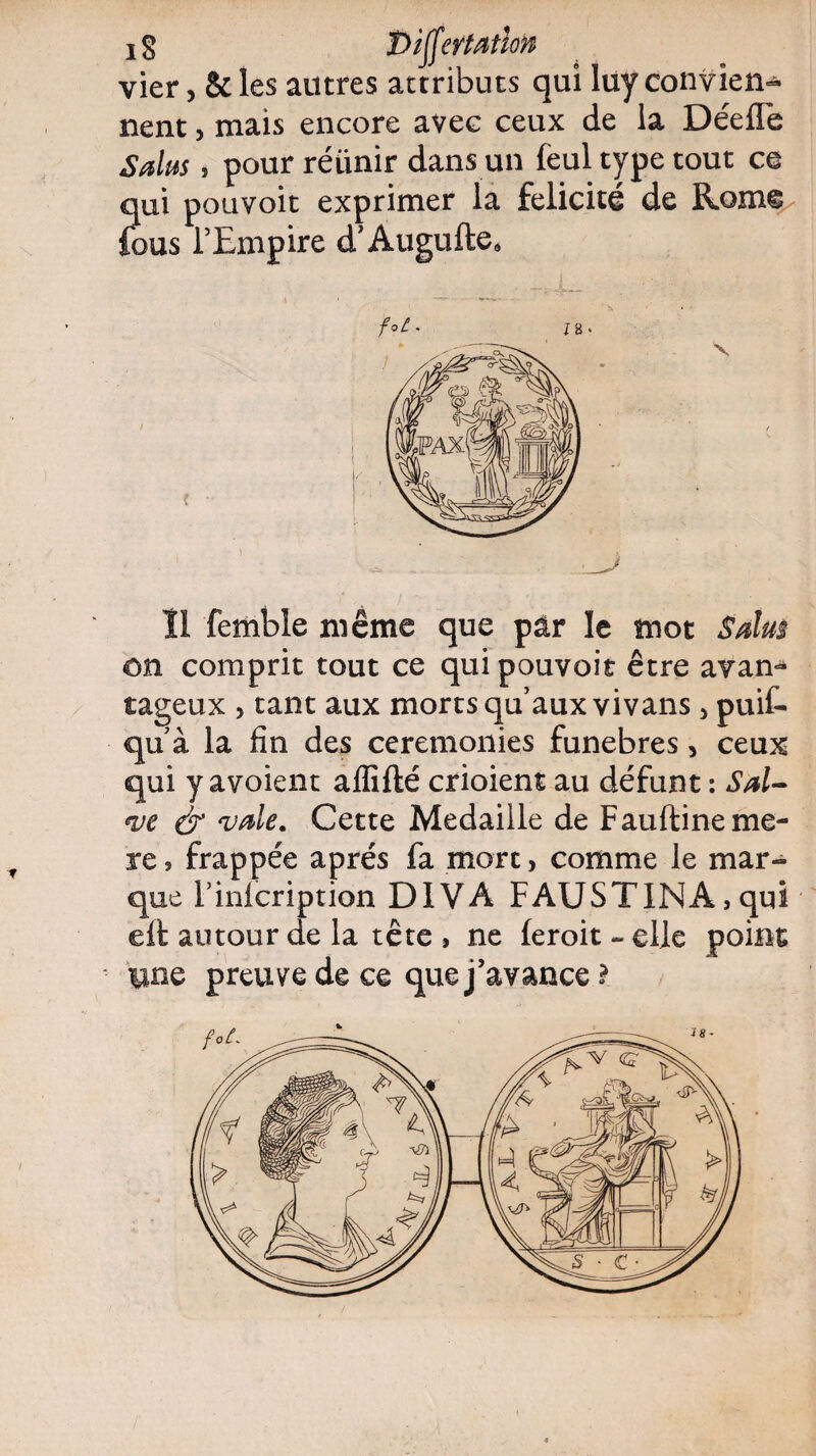 ig Diffcvtatlon vier, & les autres attributs qui luy convien¬ nent , mais encore avec ceux de la Déefle S dus, pour réiinir dans un feul type tout ce qui pouvoit exprimer la félicité de Rome fous l’Empire d’Augufte» /«£• J8. Il femble même que pâr le mot S dm on comprit tout ce qui pouvoit être avan¬ tageux , tant aux morts qu’aux vivans , puif- qu à la fin des ceremonies funèbres, ceux qui y avoient aflifté crioient au défunt : Sal¬ ve & vale. Cette Médaillé de Fauftineme- re, frappée après fa mort, comme le mar¬ que Finfcription DIVA FAUSTINA,qui efl autour de la tête , ne leroit - elle point une preuve de ce que j’avance l