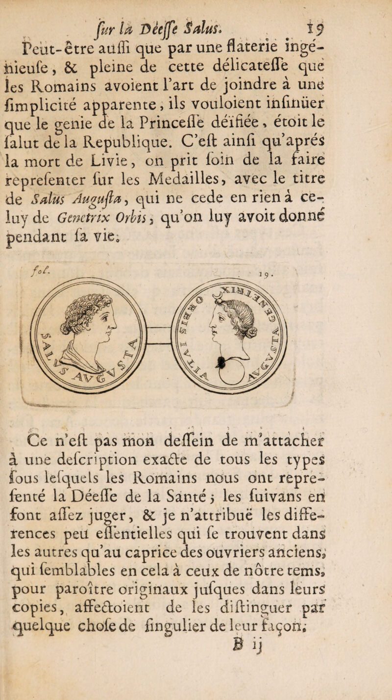 reut-être auffi que par une flaterie ingé- nieufe, & pleine de cette délicateffe que les Romains avoient Fart de joindre à une fimplicité apparente, ils vouloient infirmer que le genie de la Frinceffe déifiée * étoit le falut de la République. C’eft ainfi qu après la mort de Livie, on prit loin de la faire reprefenter llir les Médaillés, avec le titre de S dus Âuguftœ, qui ne cede en rien à ce- luyde Gtnctnx Orbis, qu’on luy avoitdonné pendant la vie* Ce ffell: pas mon delTein de m'attacher à une defcription exafte de tous les types fous lefquels les Romains nous ont repre- fenté la DéelTe de la Santé 5 les fuivans en font affez juger, ôc je n’attribuë les diffé¬ rences peu effentielles qui fe trouvent dans les autres qu’au caprice des ouvriers anciens^ qui femblables en cela à ceux de nôtre tems» pour paroître originaux jufques dans leurs copies, affectoient de les diftinguer par quelque choie de fingulier de leur façon;