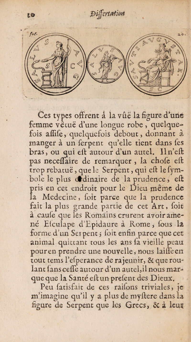 Ces types offrent a la vue la figure d'une femme vécue d'une longue robe , quelque¬ fois affile 5 quelquefois debout, donnant à manger à un ferpent qu’elle tient dans fes bras, ou qui eft autour d’un autel. Iln’eft pas neceflaire de remarquer , la chofe eft trop rebatuë, que le Serpent, qui eft le fym- boie le plus dtdinaire de la prudence> eft pris en cet endroit pour le Dieu même de la Medecine, foit parce que la prudence fait la plus grande partie de cet Art, foie â caufe que les Roinàins crurent avoir ame¬ né Elculape d’Epidaure à Rome, fous la forme d’un Set peut 5 foit enfin parce que cet animal quittant tous les ans fa vieille peau pour en prendre une nouvelle, nous laifleen tout tems l’eiperance de rajeunir, Se que rou¬ lant lans cefTe autour d’un autel,il nous mar¬ que que la Santé eft un prefent des Dieux. Peu fatisfait de ces raifons triviales, je m'imagine qu’il y a plus de myftere dans la figure de Serpent que les Grecs, Se à leu$.