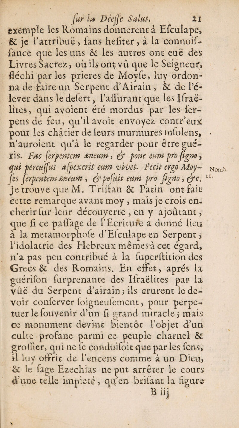 fur la Deejjé Salus, zi exemple les Romains donnèrent à Efculape, & je P attribué , fans hefiter, à la connoif- fance que les uns & les autres ont eue des Livres Sacrez, où ils ont vu que le Seigneur, fléchi par les prières de Moy(e, luy ordon¬ na de faire un Serpent d’Airain, &C de l’é¬ lever dans le defert, l’alTurant que les Ilraë- lices 5 qui avoient été mordus par les fer- pens de feu, qu'il avoit envoyez contr’eux pour les châtier de leurs murmures infolens* n’auroient qu’à le regarder pour être gué¬ ris. Fœc ferpcntcm meum, & ÿone eum pro figno, qui percuffus œfpexerit eu?n vivet- Ftcit ergo Moy- fis jerpcntem &mum , & pô fuit eum pro Jigno, &c. Je trouve que M. Triftan ôc Patin outrait cette remarque avant moy , mais je crois en¬ chérir fur leur découverte , en y ajoutant, que fi ce paflàge de P Ecriture a donné lieu à la metamorphofe d’Efculape en Serpent $ l’idolâtrie des Hebreux mêmes à cet égard, n’a pas peu contribué à la iuperftition des Grecs & des Romains. En effet, après la guérifon furprenante des Ifraëlites par- la vûë du Serpent d’airain; ils crurent le de¬ voir conferver (oigneulement, pour perpe-* tuer le fouvenir d’un fi grand miracle 5 mais ce monument devint bientôt l’objet d’un culte profane parmi ce peuple charnel & groiïier, qui 11e fe conduifoit que par les fens, il luy offrit de l’encens comme à un Dieu, St le fage Ezechias ne put arrêter le cours d’une telle impiété, qu’en brifant la figure Nomb.