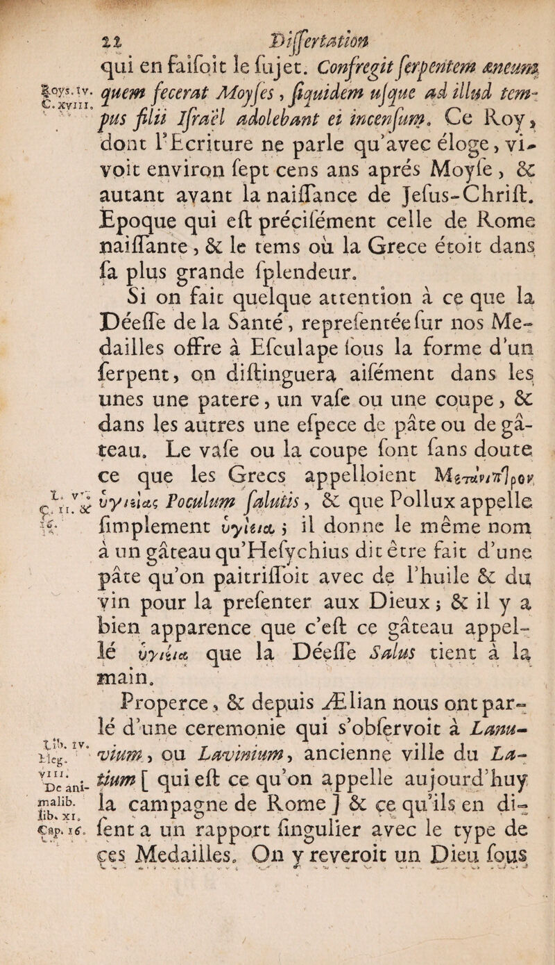 ^oys.îv. C. xvm. 1. vT« Ç. ii. à£ 1 V « 1 v X.ib. iv o 11 eg, yi il. De ani- malib. îib. xi, €ap» itf. il Disert Mi on qui en faifoit le fujet. Confiregit ferpentem meum epurn fecemt Moyjes, fiyuidem ujque ad illyd tem~ pus filii ifirael adolebant et incenfiurn. Ce Roy> dont l'Ecriture ne parle qu’avec éloge, vi^ voit environ fept cens ans après Moyle , de autant avant lanaiffance de Jefus-Chrift. Epoque qui eft précilètnent celle de Rome naiffante, & le tems où la Grece étoit dans fa plus grande fplendeur. Si on fait quelque attention à ce que la Déeffe delà Santé, repreientéefur nos Me-» dailles offre à Efculape tous la forme dun ferpent, on diftinguera aifément dans les unes une patere, un vafe ou une coupe, de dans les autres une efpece de pâte ou de gâ¬ teau» Le vafe ou la coupe font fans doute ce que les Grecs appelaient MgTaV/^lpor, vynUç Poculum fialuûs, de que Pollux appelle, fimplement vyhtct, il donne le même nom à un gâteau qu’Hefychius dit être fait d’une pâte qu’on paitriffoit avec de l’huile de du vin pour la prefenter aux Dieux j & il y a bien apparence que c’eft ce gâteau appel¬ le vyitia que la Déeffe Salus tient à la main. Properce > de depuis Ælian nous ont par¬ lé d’une ceremonie qui s’obfçrvoit à Lam- vium., ou Lavmium, ancienne ville du La¬ tium^ qui eft ce qu’on appelle aujourd’huy la campagne de Rome ] & çe qu’ils en di~ fent a un rapport fingulier avec le type de ces Médaillés» On y reveroit un Dieu fous '-*r - «fa * V M 4 fc ■ - V' V 1 ‘•W’* 1 ^ ■'* **/ - <•» V . v» à /