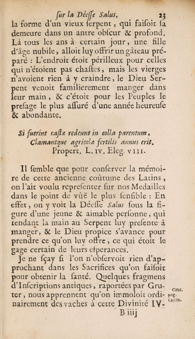 la forme d’un vieux ferpent, qui faifoic la demeure dans un antre oblcur 6c profond. Là tous les ans à certain jour, une fille d’âge nubile, alloit luy offrir un gâteau pré¬ paré : L’endroit étoit périlleux pour celles qui n etoient pas chartes, mais les vierges n’avoient rien à y craindre, le Dieu Ser- {>ent venoit familièrement manger dans eur main , & c’étoit pour les Peuples le prefage le plus affuré d’une année heureufe abondante. Si fuerint cafta reàeunt in colla parentum, çlammtque agricole ferîilis annus erit. Propert. L. iv. Eleg. vm. Il femble que pour conferver la mémoi¬ re de cette ancienne coûtume des Latins, on l’ait voulu reprefenter fur nos Médaillés dans le point de vue le plus fenfible : En effet, on y voit la Déeffe S dus fous la fi¬ gure d’une jeune 6c aimable perionne, qui tendant la main au Serpent luy prefente à manger, & le Dieu propice s’avance pour prendre ce qu’on luy offre, ce qui étoit le gage certain de leurs efperances. Je ne fçay fi Ton n’obfervoit rien d’ap«* prochant dans les Sacrifices qu’on faifoic pour obtenir la fanté. Quelques fragmens d’Infcriptions antiques, raportéespar Gru- ter, nous apprennent qu’on immoloit ordi¬ nairement des vaches à cette Divinité 1Y- Gfue, pag- ÇXi.I JC..