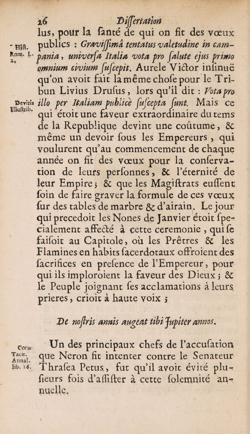 Rom. L. x» Devins Illuftrib. Corn* Tacir. Annal. Iib. * o • %é lus, pour la fanté de qui on fit des vœux publics : GmviJJimâ tentatus vdetudine in cam- pcmia, univerfa Italia vota pro j'alute ejus primo omnium eivium fufcepit. Aurele Viélor infinuë qu'on avoit fait la même chofe pour le Tri¬ bun Livius Drufus, lors qu’il dit : Vota pro illo per îtaliam publiée fufcepta funt. Mais ce qui écoitune faveur extraordinaire dutems de la Republique devint une coutume> 6c même un devoir fous les Empereurs , qui voulurent qu’au commencement de chaque année on fit des vœux pour la conferva- tion de leurs perfonnes, & l’éternité de leur Empires & que les Magiftrats euflent foin de faire graver la formule de ces vœux fur des tables de marbre & d’airain. Le jour qui precedoit les Nones de Janvier était fpe- eialement affe&é à cette ceremonie , qui fe faifoit au Capitole, ou les Prêtres & les F lamines en habits facerdotaux offroient des facrifices en prefence de l’Empereur, pour qui ils imploroient la faveur des Dieux 3 & le Peuple joignant fes acclamations à leurs, prières, crioit à haute voix j De nojlris annis augeat tibi Jupiter annos. Un des principaux chefs de Paccufation que Néron fit intenter contre le Sénateur Thrafea Petus,, fut qu’il avoit évité plu- fieurs fois d’aflifter à cette lolemnité an¬ nuelle.