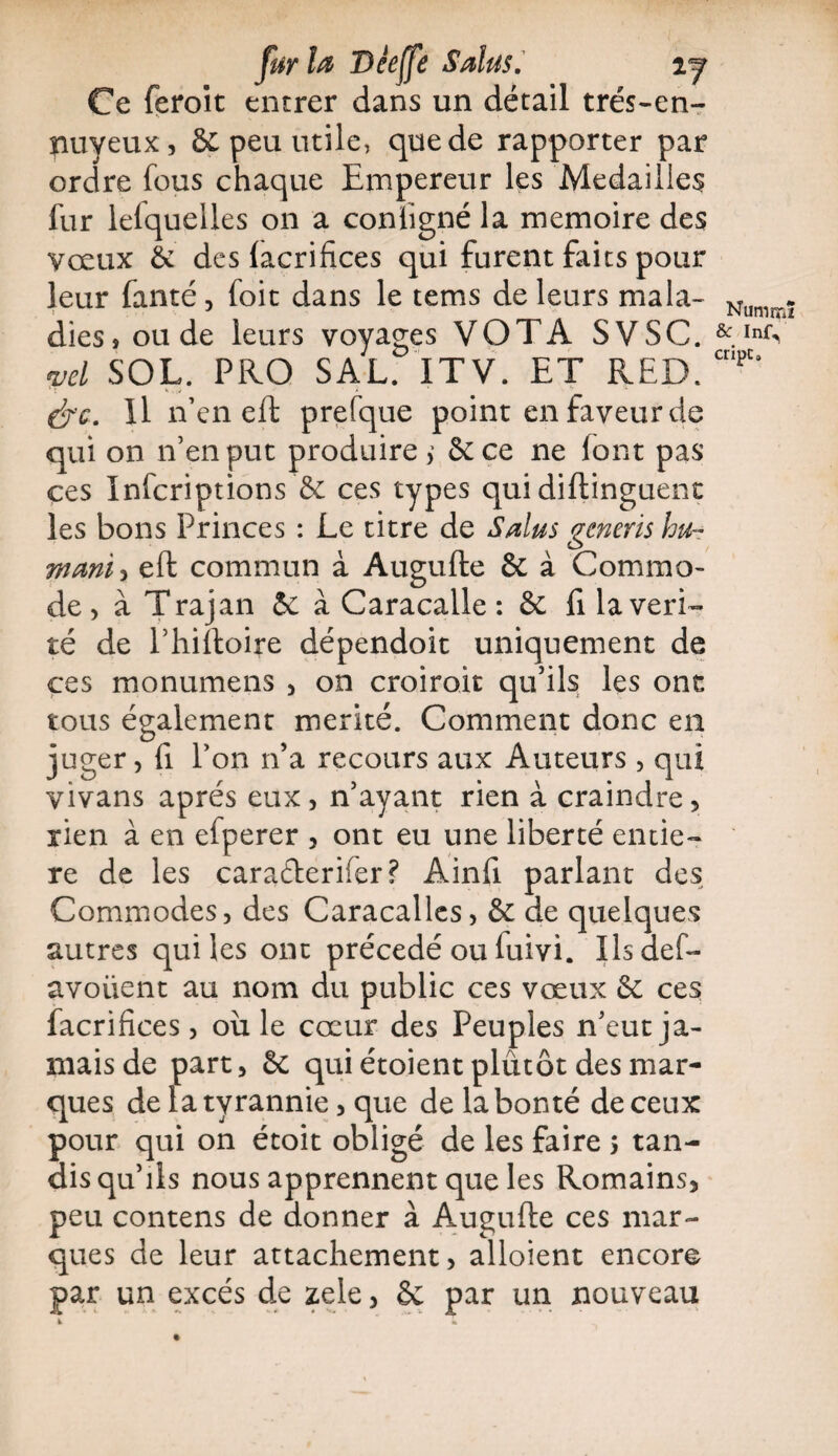 fur la Deeffe S dus. ij Ce feroit entrer dans un détail trés-en- nuyeux, & peu utile, que de rapporter par ordre fous chaque Empereur les Médaillés fur lefquelles on a coniigné la mémoire des vœux & des lacrifices qui furent faits pour leur fanté, foit dans le tems de leurs mala¬ dies, ou de leurs voyages VOTA SVSC. wl SOL. PRO SAL. ITV. ET RED. &c. Il n’en eft prefque point en faveur de qui on n’en put produire > 5c ce ne font pas ces Infcriptions & ces types qui diftinguent les bons Princes : Le titre de S dus generis hu¬ mant , eft commun à Augufte 5c à Commo¬ de , à Trajan 5e à Caracalle : 6e fi la véri¬ té de l’hiftoire dépendoit uniquement de ces monumens , on croiroit qu’ils les onc tous également mérité. Comment donc en juger, fi l’on n’a recours aux Auteurs , qui vivans apres eux, n’ayant rien à craindre, rien à en efperer , ont eu une liberté entiè¬ re de les caraderifer? Ainfi parlant des Commodes, des Caracalles, 5e de quelques autres quiles ont précédé ou luivi. Ilsaef- avoüent au nom du public ces vœux 6e ces facrifices, où le cœur des Peuples n’eut ja¬ mais de part, 6c qui étoient plutôt des mar¬ ques de la tyrannie, que de la bonté de ceux pour qui on étoit obligé de les faire > tan¬ dis qu’ils nous apprennent que les Romains, peu contens de donner à Augufte ces mar¬ ques de leur attachement, alloient encore par un excès de zele, 6c par un nouveau 1 Nummï &c InfV cripc.