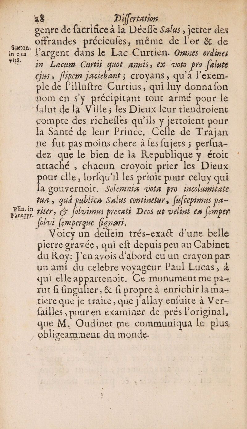 Saeton. ïn e(us vitâ. plin. in Pancgyr. â8 Differtation genre de fàcrifîce à la Déefle S dus 3 jetrer des offrandes précieufes, même de for & de l’argent dans le Lac Curtien. Omnts erdmes in Lacum Curtii quot amis, ex voto pro feinte ijus, JHpem jaçkhmt > croyans > qu’à l’exem¬ ple de l’iliuftre Curtius, qui luy donna fon nom en s’y précipitant tout armé pour le falut de la Ville 5 les Dieux leur tiendroient compte des richeffes qu’ils yjettoient pour }a Santé de leur Prince. Celle de Trajan ne fut pas moins chere àfesfujets 5 perfua- dez que le bien de la République y étoit attaché , chacun croyait prier les Dieux f)our elle, lorfqu’il les priait pour çeluy qui a gouvernoit. Solemnia vota pro incolumitate tua, cpm publier S dus contmetury fufeepimus pa¬ rler, & folvimus pvecati D.eos ut velint ta femper folvi femperque fignmi. Voicyun deilein trés-exa£t d’une belle pierre gravée, qui eft depuis peu au Cabinet du Roy: j’enavois d’abord eu un crayon par im ami du célébré voyageur Paul Lucas > a qui elle appartenoit. Ce monument me pa¬ rut fi. fingulier, & fi propre à enrichir la ma¬ tière que je traite, que j’allay enfuite à Ver- failles, pour en examiner de prés l’original* que M. Oudinet me communiqua le plus, obligeamment du monde»