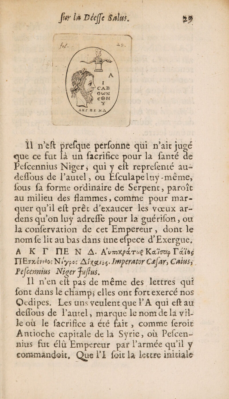 t fur là JDêeJfe éàlüi. Il ncft prefque perfonne qui n5aït jugé que ce fut là un facrifice pour la fanté de Pefcennius Niger, qui y eft reprefenté au- deflous de l’autel, ou Èfculapeltiy-même, ious fa forme ordinaire de Serpent, paroît au milieu des flammes, comine pour mar¬ quer qu’il eft prêt d’exaucer les vœux ar- dens qu’on luy adrefFe pour la guérifon, ou la confervation de cet Empereur , dont le nomfe lit au bas dans une efpece d’Exergue. A K F FIE N A. A’vmyqïctTuÇ KctHoup Fctï#$' n E jxi y vio ; N lyp o ç Aîà § • Imperator Cœfar> Caius, Fef :enritus Niger pfins. 11 n’en eft pas de même des lettres qui font dans le champ ; elles ont fort exercé nos Qedipes. Les uns veulent que l’A qui eft au deflous de l’autel, marque le nom de la vil¬ le où le facrifice a été fait , comme feroit Antioche capitale de la Syrie, où Pefcen¬ nius fut élu Empereur par l’armée qu’il y commandait. Que l’I fait la lettre initiale