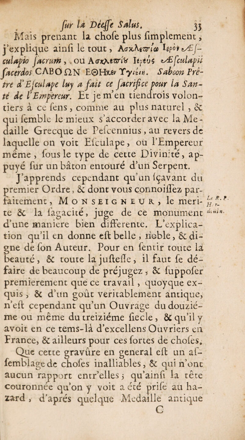 Mais prenant la chofe plus fimplement, j’explique ainfi le tout, A<7HAeWa> IepoiuÆf- cuUpio jacrum , * ou AcrxAesnk' îepto$ tÆfcuUpii facerdos CABOjQN E0Hx^ Yyiitv. Saboon Prê¬ tre d'Ejculape luy a fait ce Jacrifice pour la San ¬ té de VEmpereur. Et je m’en tiendrais volon¬ tiers à ce fens, comme au plus naturel , oc qui femble le mieux s’accorder avec la Mé ¬ daillé Grecque de Pefcennius , au revers de laquelle on voit Efculape , ou l’Empereur même > fous le type de cette Divinité, ap¬ puyé fur un bâton entouré d’un Serpent. J’apprends cependant qu'un içavant du premier Ordre, & dont vous çpnnoifTez par¬ faitement , Monseigneur, le méri¬ té 5c la lagacité, juge de ce monument d’une maniéré bien differente. L’explica¬ tion qu’il en donne eft belle , noble, & di¬ gne de fon Auteur. Pour en fentir toute là beauté, 6c toute lajuftefle, il faut fe dé» faire de beaucoup de préjugez, Se fuppofer premièrement que ce travail , quoyque ex¬ quis , 5c d’un goût véritablement antique, n’eft cependant qu’un Ouvrage du douziè¬ me ou même du treiziéme liecle , ôc qu’il y avoit en ce tems-là d’excellens Ouvriers en France, Se ailleurs pour ces fortes de chofes. Que cette gravure en general eft un af- femblagedc chofes inalliables, Se qui n’ont aucun rapport entr’elles 5 qu’ainfi la tête couronnée qu’on y voit a été prife au ha¬ sard , d’après quelque Médaillé antique C Le f. H r- cu nia.