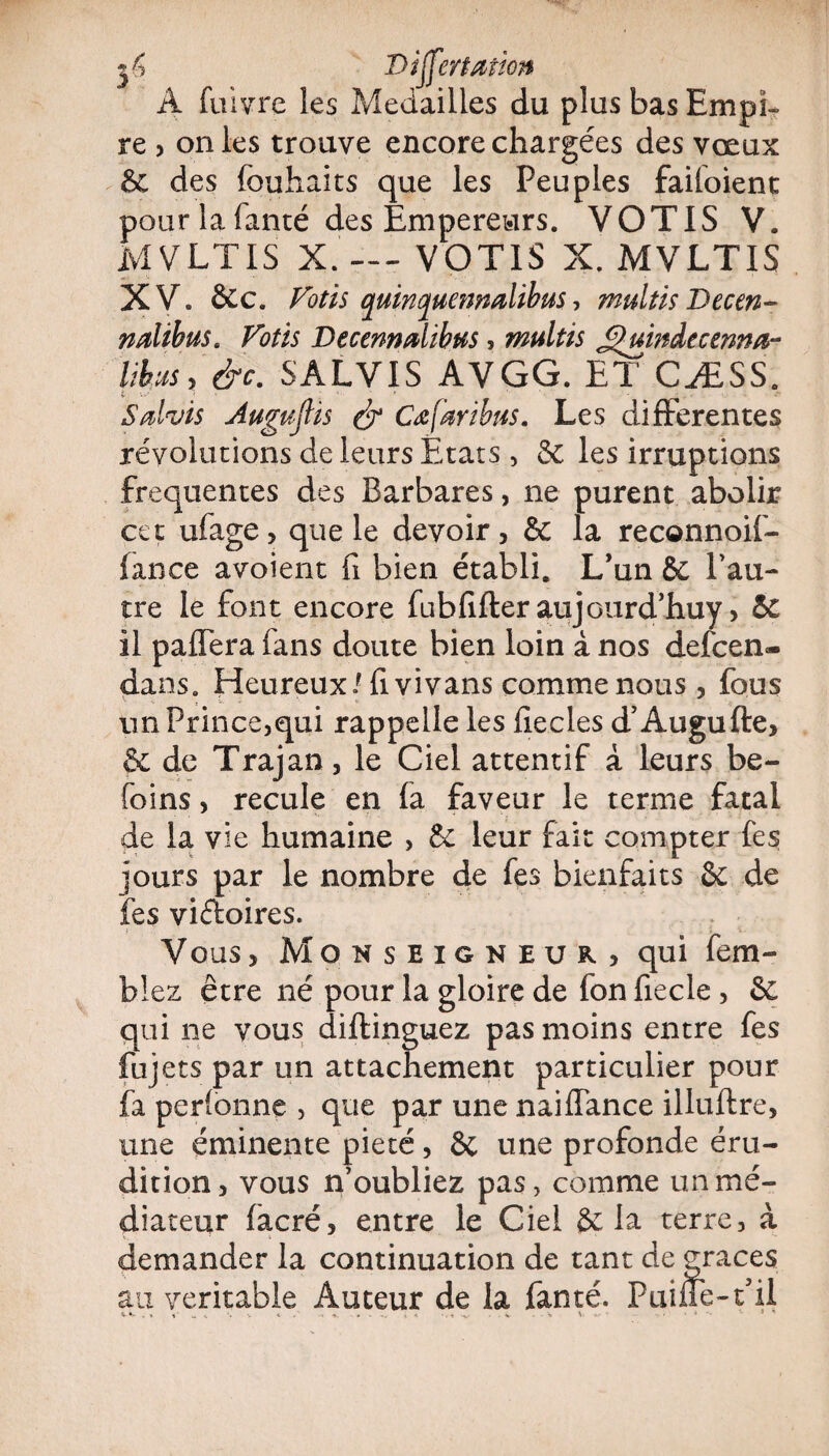 3^ Differtation A fuivre les Médaillés du plus bas Empi¬ re , on les trouve encore chargées des vœux & des fouhaits que les Peuples faifoient pour la fanté des Empereurs. VOTIS V. MVLTIS X.'-— VOTIS X. MVLTIS XV. &c. Votis quinquennalibus, multis Decen- nalibus. Votis Decenndtbus, multis Jjjïuindccerma- libusyèc. SALVIS AV GG. ET CÆSS. Sdvis Augufiis & Cœfaribus. Les differentes révolutions de leurs Etats, 5c les irruptions frequentes des Barbares, ne purent abolir cet ufage, que le devoir, & la reconnoif- iance avoient fi bien établi. L’un 6c l’au¬ tre le font encore fubfifter aujourd’huy, 5c il paffera fans doute bien loin à nos defcen- dans. Heureux/fi vivans comme nous, fous un Prince,qui rappelle les fiecles d’Augufte, & de Trajan, le Ciel attentif à leurs be- foins, recule en fa faveur le terme fatal de la vie humaine , & leur fait compter fes jours par le nombre de fes bienfaits 6c de fes viéloires. Vous, Monseigneur) qui fem- blez être né pour la gloire de fon fiecle , 6c qui ne vous diftinguez pas moins entre fes fuj ets par un attachement particulier pour fa perlonne , que par une naiffance illuftre, une éminente pieté, 6c une profonde éru¬ dition , vous n’oubliez pas, comme un mé¬ diateur facré, entre le Ciel 6c la terre, à demander la continuation de tant de grâces au véritable Auteur de la fanté. Puine-t’il