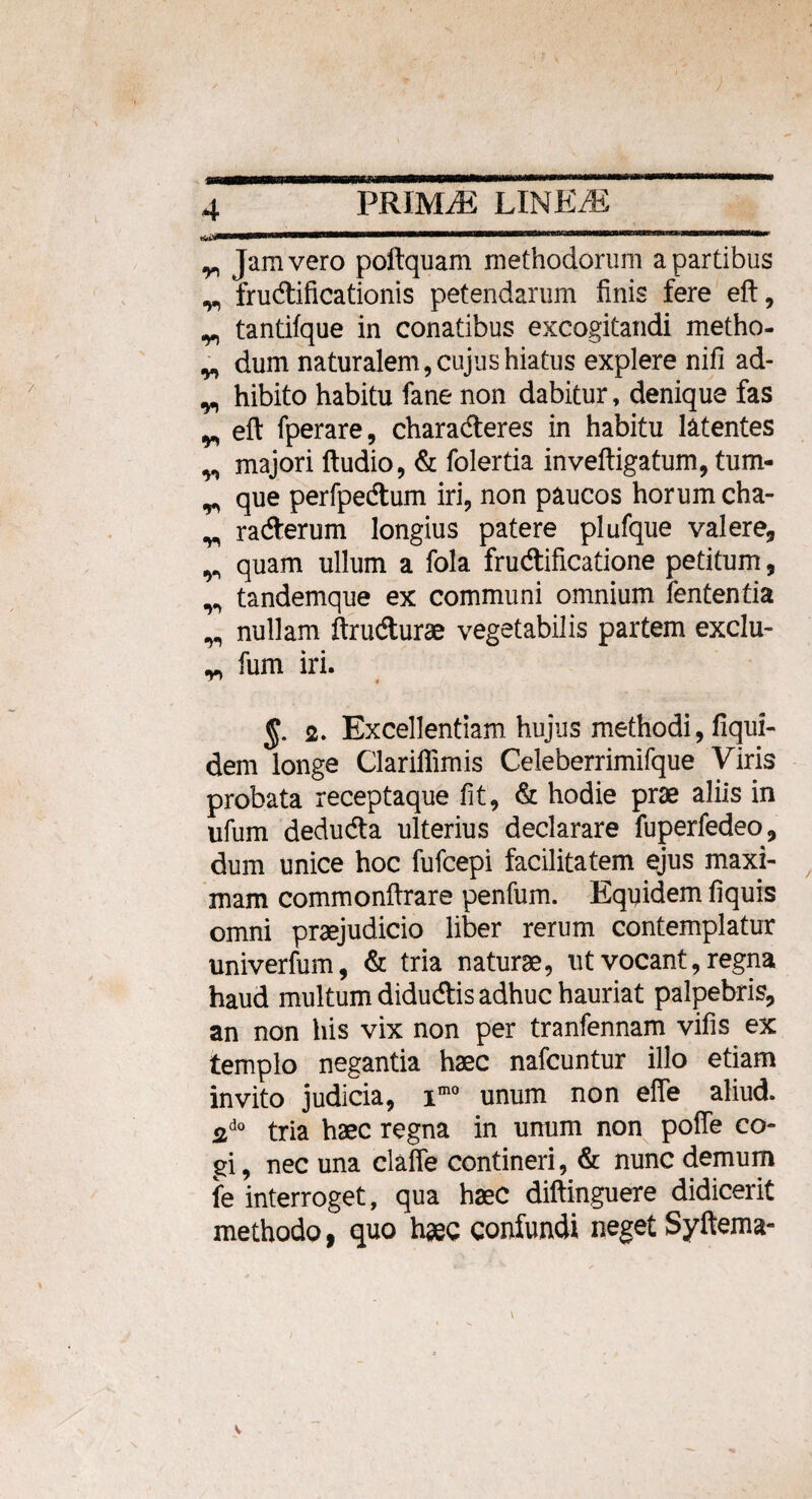 i«imimnnwi '“ajiiiinimnmm\ ^ Jam vero poftquam methodorum a partibus ^ fruAificationis petendarum finis fere eft, y, tantifque in conatibus excogitandi metho- „ dum naturalem, cujus hiatus explere nifi ad- w hibito habitu fane non dabitur, denique fas ^ eft fperare, chara Aeres in habitu latentes y, majori ftudio, & folertia inveftigatum, tum- ^ que perfpeAum iri, non paucos horum cha- y, raAerum longius patere plufque valere, y» quam ullum a fola fruAificatione petitum, y> tandemque ex communi omnium lententia y, nullam ftruAurae vegetabilis partem exclu- y, fum iri. 2. Excellentiam hujus methodi, fiqui- dem longe Clariflimis Celeberrimifque Viris probata receptaque fit, & hodie prae aliis in ufum deduAa ulterius declarare fuperfedeo, dum unice hoc fufcepi facilitatem ejus maxi¬ mam commonftrare penfum. Equidem fiquis omni praejudicio liber rerum contemplatur univerfum, & tria naturae, ut vocant, regna haud multum diduAis adhuc hauriat palpebris, an non his vix non per tranfennam vifis ex templo negantia haec nafcuntur illo etiam invito judicia, imo unum non efie aliud. 2d0 tria haec regna in unum non poffe co¬ gi, nec una claffe contineri, & nunc demum fe interroget, qua haec diftinguere didicerit methodo, quo haec confundi neget Syftema-