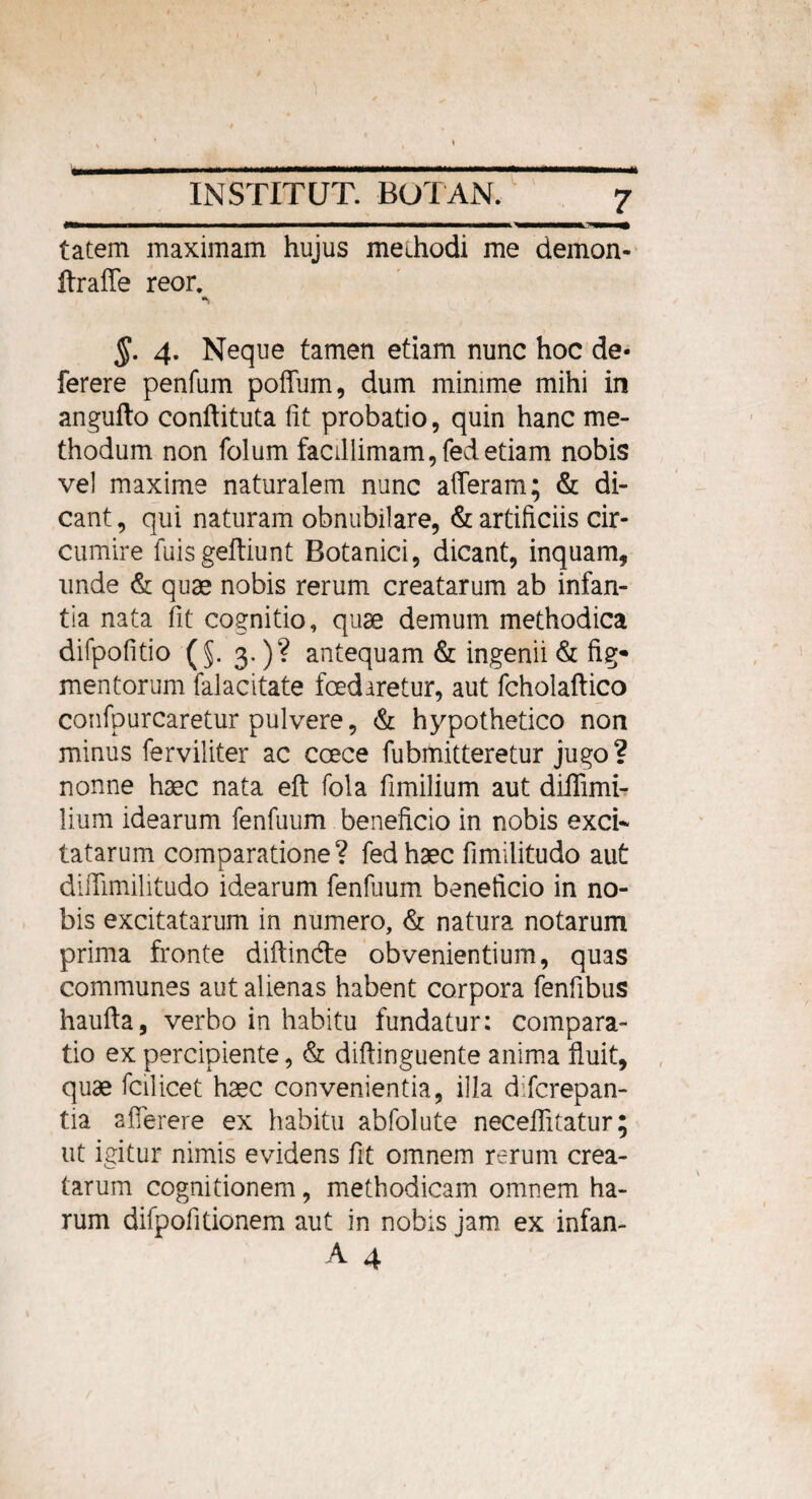 'mrn tatem maximam hujus methodi me demon- ftraffe reor. §. 4. Neque tamen etiam nunc hoc de- ferere penfum poffum, dum minime mihi in angufto conflituta lit probatio, quin hanc me¬ thodum non folum facillimam,fedetiam nobis vel maxime naturalem nunc afferam; & di¬ cant , qui naturam obnubilare, & artificiis cir¬ cumire fuisgeftiunt Botanici, dicant, inquam, unde & quae nobis rerum creatarum ab infan¬ tia nata fit cognitio, quae demum methodica difpofitio (§. 3.)? antequam & ingenii & fig* mentorum falacitate foedaretur, aut fcholaftico confpurcaretur pulvere, & hypothetico non minus ferviliter ac ccece fubmitteretur jugo? nonne haec nata eft fola fimilium aut diffimi- lium idearum fenfuum beneficio in nobis exci¬ tatarum comparatione? fed haec fimilitudo aut diiTimilitudo idearum fenfuum beneficio in no¬ bis excitatarum in numero, & natura notarum prima fronte diftin&e obvenientium, quas communes aut alienas habent corpora fenfibus haufta, verbo in habitu fundatur; compara¬ tio ex percipiente, & diftinguente anima fluit, quae fcilicet haec convenientia, illa difcrepan- tia afferere ex habitu abfolute neceflitatur; ut igitur nimis evidens fit omnem rerum crea¬ tarum cognitionem, methodicam omnem ha¬ rum difpofitionem aut in nobis jam ex infan-