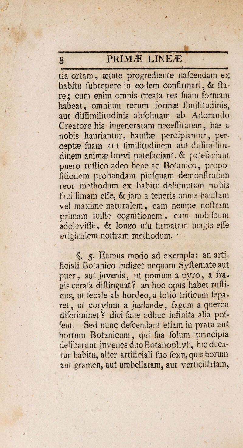 I i-iii — ii . ^■■■■■,, ■■■»■■■■ «f tia ortam , aetate progrediente nafcendam ex: habitu fubrepere in eodem confirmari, & fta- re; cum enim omnis creata res fuam formam habeat, omnium rerum formae fimilitudinis, aut diffimilitudinis abfolutam ab Adorando Creatore his ingeneratam neceffitatem, hae a nobis hauriantur, hauftae percipiantur, per¬ ceptae fuam aut fimilitudinem aut difiimilitu- dingm animae brevi patefaciant, & patefaciant puero ruftico adeo bene ac Botanico, propo (itionem probandam piufquam demonftratam reor methodum ex habitu defumptam nobis facillimam effe, & jam a teneris annis hauflam vel maxime naturalem, eam nempe nofiram primam fuiffe cognitionem, eam nobifcum adoleviffe, & longo ufu firmatam magis effe originalem noftram methodum. • 5. Eamus modo ad exempla: an arti¬ ficiali Botanico indiget unquam Syftemate aut puer, aut juvenis, ut pomum apyro, a fra¬ gis cerara difiinguat? an hoc opus habet rufti- eus, ut fecale ab hordeo, a lolio triticum fepa- ret, ut corylum a juglande, fagum a quercu difcriminet ? dici fane adhuc infinita alia pof- fent. Sed nunc defcendant etiam in prata aut hortum Botanicum, qui fua folum principia delibarunt juvenes duo Botanophy!i, hic duca¬ tur habitu, alter artificiali fuo fexu,quis horum aut gramen, aut umbellatam, aut verticillatam,
