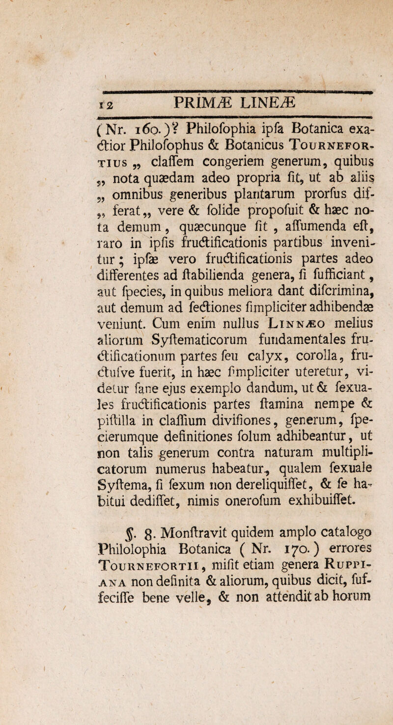 \ sta 12 PRIMAE LINEiE n mi mi imwth—w - - ■ ■■■ ——«———r- (Nr. 160.) V Philofophia ipfa Botanica exa- dior Philofophus & Botanicus Tournefor- tius „ claffem congeriem generum, quibus s, nota quaedam adeo propria fit, ut ab aliis „ omnibus generibus plantarum prorfus dif- „ ferat „ vere & folide propofuit & haec no¬ ta demum, quaecunque fit , affumenda eft, raro in ipfis frudificationis partibus inveni¬ tur ; ipfae vero frudificationis partes adeo differentes ad ftabilienda genera, fi fufficiant, aut fpecies, in quibus meliora dant difcrimina, aut demum ad fediones fimpliciter adhibendae veniunt. Cum enim nullus Linn^eo melius aliorum Syfiematicorum fundamentales fru- dificationum partes feu calyx, corolla, fru- dufve fuerit, in haec fimpliciter uteretur, vi¬ detur fane ejus exemplo dandum, ut & fexua- les frudificationis partes ftamina nempe & piftilla in claflium divifiones, generum, fpe- cierumque definitiones folum adhibeantur, ut non talis generum contra naturam multipli¬ catorum numerus habeatur., qualem fexuale Syfiema, fi fexum non dereliquiffet, & fe ha¬ bitui dedilfet, nimis onerofum exhibuiffet. §. g. Monftravit quidem amplo catalogo Philolophia Botanica ( Nr. 170.) errores Tournefortii , mifit etiam genera Rupfi- ana non definita & aliorum, quibus dicit, fuf- feciffe bene velle , & non attendit ab horum