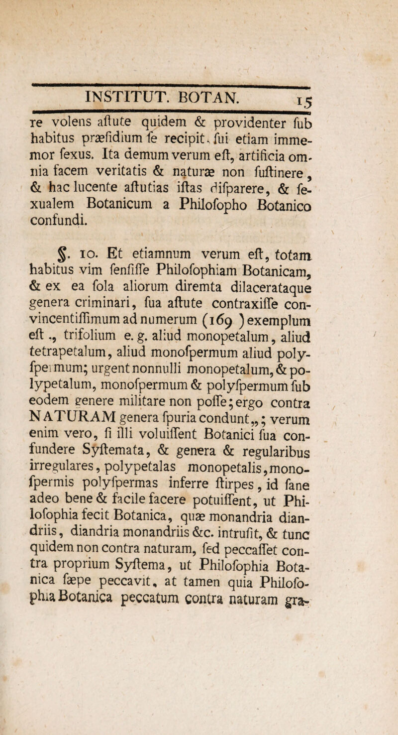 re volens aflute quidem & providenter fub habitus prae fidium fe recipit. lui etiam imme- mor fexus. Ita demum verum efl, artificia om¬ nia facem veritatis & naturae non fuftinere, & hac lucente aftutias illas difparere, & fe- xualem Botanicum a Philofopho Botanico confundi. * < . 1 %. io. Et etiamnum verum efl:, totam habitus vim fenfifle Philofophiam Botanicam, & ex ea fola aliorum diremta dilacerataque genera criminari, fua aflute contraxiffe con- vincentiflimum ad numerum (169 ) exemplum efl trifolium e. g. aliud monopetalum, aliud tetrapetalum, aliud monofpermum aliud poly- fpei mum; urgent nonnulli monopetalum, & po- lypetalum, monofpermum & polyfpermumfub eodem eenere militare non poffe;ergo contra NATURAM genera fpuriacondunt,,; verum enim vero, fi illi voluiffent Botanici fua con¬ fundere Syftemata, & genera & regularibus irregulares, polypetalas monopetalis,mono- fpermis polyfpermas inferre ftirpes, id fane adeo bene& facile facere potuiffent, ut Phi- lofophia fecit Botanica, quae monandria dian- driis, diandria monandriis &c. intrufit, & tunc quidem non contra naturam, fed peccaffet con¬ tra proprium Syflema, ut Philofophia Bota¬ nica faepe peccavit, at tamen quia Philofo¬ phia Botanica peccatum contra naturam gra-