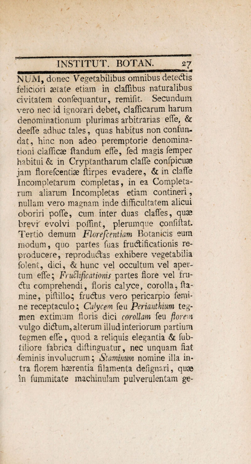 NUM, donec Vegetabilibus omnibus detedlis feliciori aetate etiam in claflibus naturalibus civitatem confequantur, remifit. Secundum vero nec id ignorari debet, clafficarum harum denominationum plurimas arbitrarias efle, & deefle adhuc tales, quas habitus non confun¬ dat, hinc non adeo peremptorie denomina¬ tioni clafficae flandum efle, fed magis femper habitui & in Cryptantharum clafle confpicuae jam florefcentiae ftirpes evadere, & in clafle Incompletarum completas, in ea Completa¬ rum aliarum Incompletas etiam contineri, nullam vero magnam inde difficultatem alicui oboriri pofle, cum inter duas clafles, quae brevf evolvi poflint, plerumque confiftat. Tertio demum Florefcentiam Botanicis eum modum, quo partes fuas fructificationis re- producere, reprodudtas exhibere vegetabilia folent, dici, & hunc vel occultum vel aper¬ tum efle; FruSlificationis partes flore vel fru- diu comprehendi, floris calyce, corolla, fla¬ mine, piftilla; frudlus vero pericarpio femi¬ ne receptaculo; Calycem feu Perianthium teg¬ men extimum floris dici corollam feu florem vulgo didtum, alterum illud interiorum partium tegmen efle, quod a reliquis elegantia & fub- tiliore fabrica diftinguatur, nec unquam fiat feminis involucrum; Staminum nomine illa in¬ tra florem haerentia filamenta defignari, quae in fummitate machinulam pulverulentam ge-