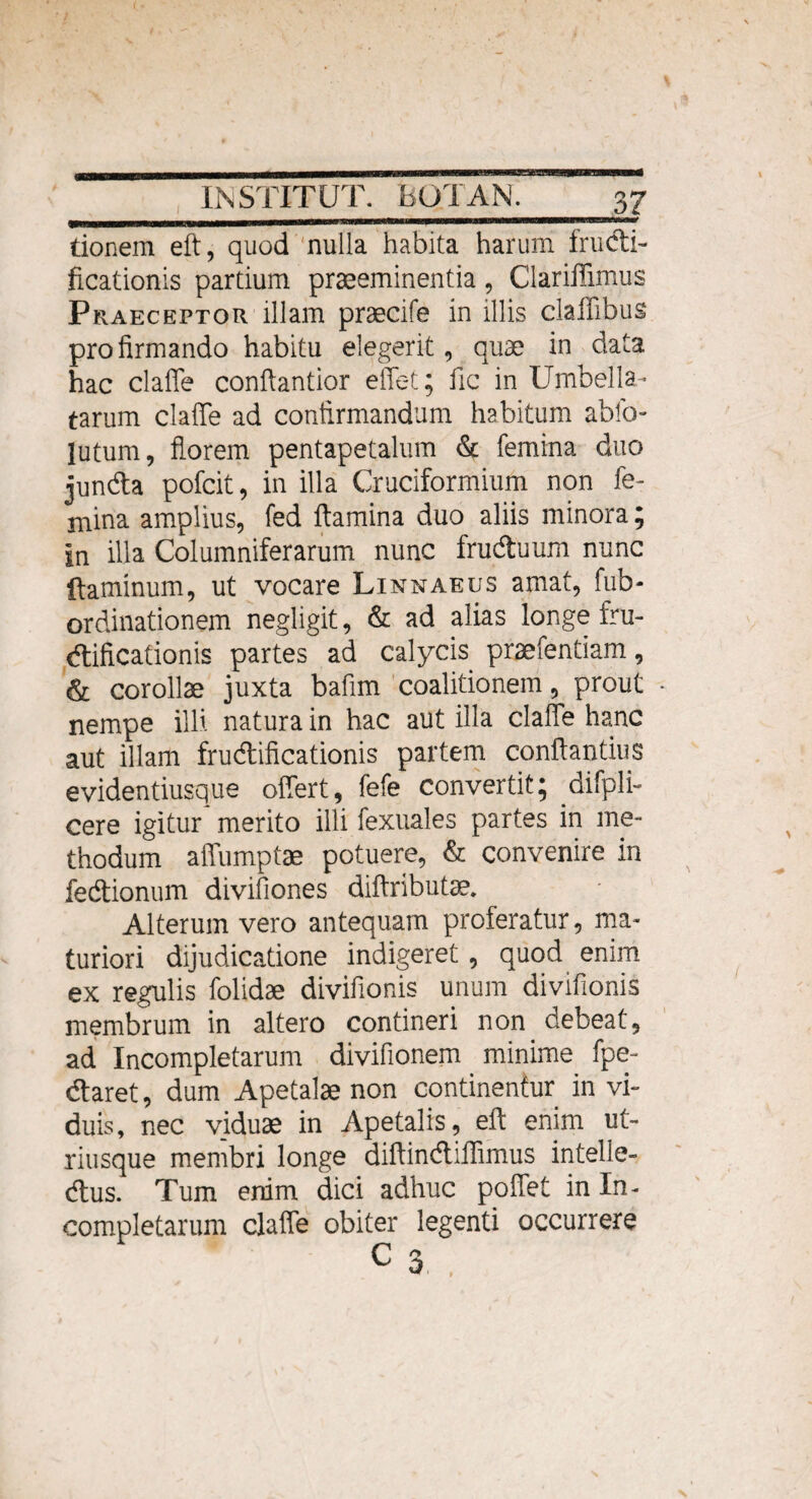 donem eft, quod nulla habita harum fructi¬ ficationis partium praeeminentia, Clariffimus Praeceptor illam praecife in illis claffibus pro firmando habitu elegerit, quae in data hac claffe confiantior effet; fic in Umbella- tarum claffe ad confirmandum habitum abfo- jutum, florem pentapetalum & femina duo jundta pofcit, in illa Cruciformium non fe¬ mina amplius, fed flamina duo aliis minora; in illa Columniferarum nunc frudtuum nunc flaminum, ut vocare Linnaeus amat, fub- ordinationem negligit, & ad alias longe fru¬ ctificationis partes ad calycis praefentiam, & corollae juxta bafim coalitionem, prout • nempe illi natura in hac aut illa claffe hanc aut illam fructificationis partem conflandus evidentiusque offert, fefe convertit; difpli- cere igitur merito illi fexuales partes in me¬ thodum affumptae potuere, & convenire in fedtionum divifiones diftributae. Alterum vero antequam proferatur, ma¬ turiori dijudicatione indigeret , quod enim ex regulis folidae divifionis unum divifionis membrum in altero contineri non debeat, ad Incompletarum divifionem minime fpe- dtaret, dum Apetalae non continentur in vi¬ duis, nec viduae in Apetalis, eft enim ut- riusque membri longe diflincfliffimus intelle¬ ctus. Tum enim dici adhuc poffet in In¬ completarum claffe obiter legenti occurrere