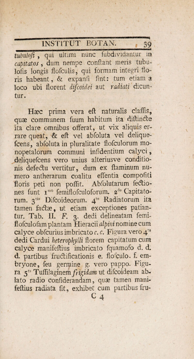 tubulofi , qm ultimi nunc fubdmdantur m capitatos, dum nempe conflant meris tubu- lofis longis flofculis, qui formam integri flo¬ ris habeant, & expanfi flnt: tum etiam a loco ubi florent difcoidei aut radiati dicun¬ tur. Haec prima vera eft naturalis claflis, quae communem fuum habitum ita diftindte ita clare omnibus offerat, ut vix aliquis er¬ rare queat, & eft vel abfoluta vel delique- fcens, abfoluta in pluralitate flofculorum mo- nopetalorum communi infidentium calyci, deliquefcens vero unius alteriusve conditio¬ nis defedtu vertitur, dum ex ftaminum nu¬ mero antherarum coalitu effentia compofiti floris peti non poflit. Abfolutarum fedtio- nes funt imo femiflofculoforum. 2do Capitato¬ rum. 3tio Difcoideorum. 4t0 Radiatorum ita tamen fadtae, ut etiam exceptiones patian¬ tur. Tab. II. F. 3. dedi delineatain femi- flofculofam plantam Hieracii alpini nomine cum calyce obfcurius imbricato c. c. Figura vero 4ta dedi Cardui heterophylli florem capitatum cum calyce manifeftius imbricato fquamofo d. d. d. partibus fructificationis e. flofqulo. f. em¬ bryone, feu germine g. vero pappo. Figu¬ ra Tuflilaginem frigidam ut difcoideam ab¬ lato radio confiderandam, quae tamen mani¬ feftius radiata (it, exhibet cum partibus fru-