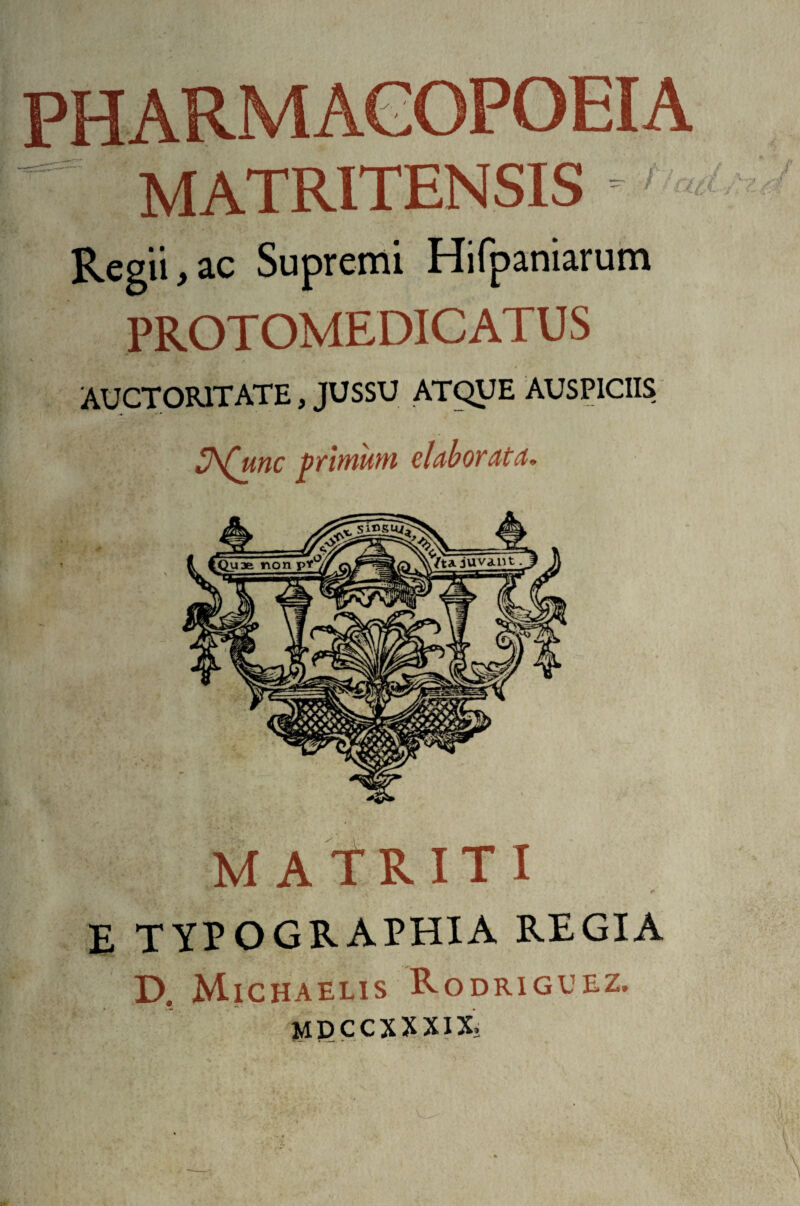 MATRITENSIS Regii , ac Supremi Hifpaniarum PROTOMEDICATUS AUCTORITATE, JUSSU ATQUE AUSPICIIS 3\£unc primum elabor at a. IT I E TYPO GRAPHIA REGIA D. Michaelis Rodriguez. MDCCXXXIX.